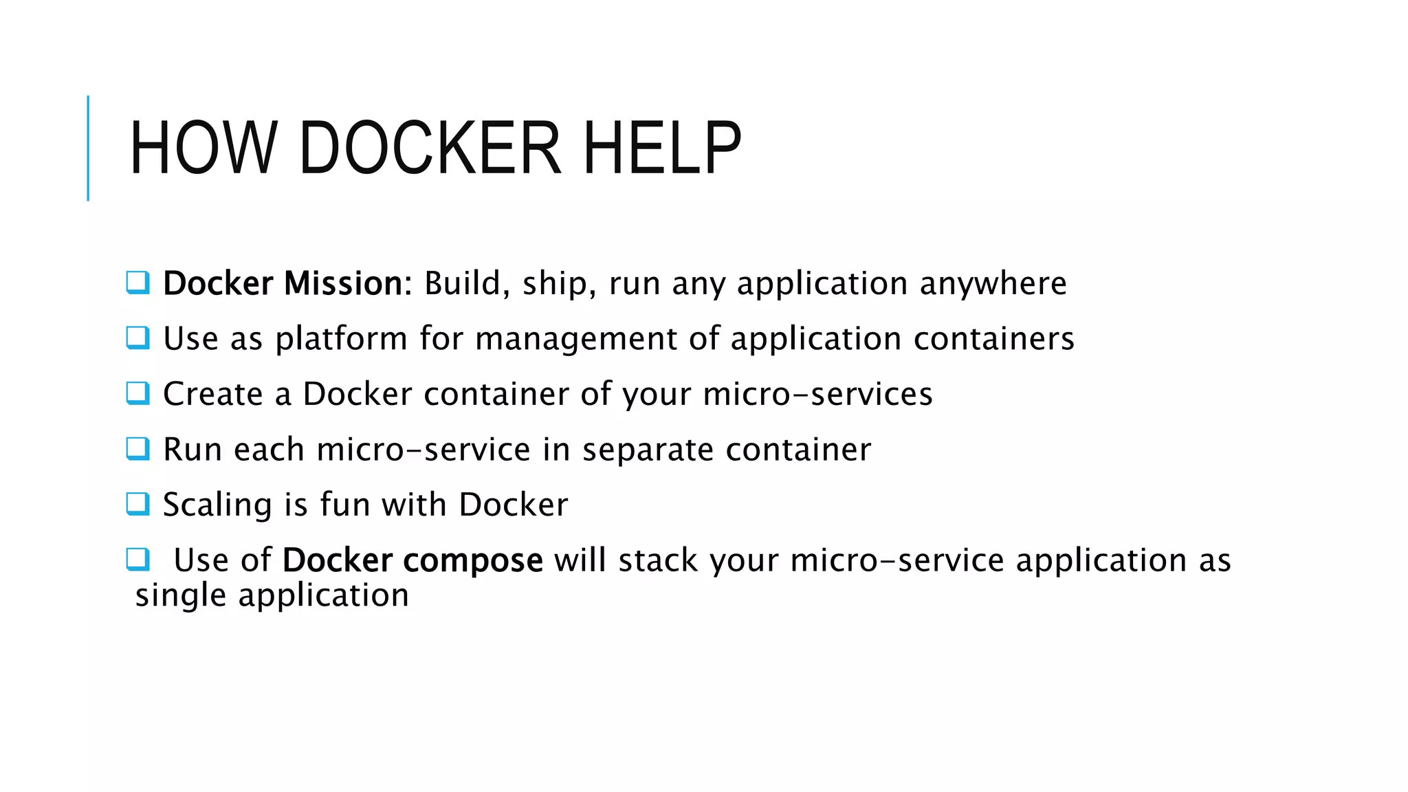 HOW DOCKER HELP
 Docker Mission: Build, ship, run any application anywhere
 Use as platform for management of application containers
 Create a Docker container of your micro-services
 Run each micro-service in separate container
 Scaling is fun with Docker
 Use of Docker compose will stack your micro-service application as
single application
 