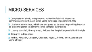 MICRO-SERVICES
 Composed of small, independent, narrowly-focused processes
communicating with each other using language independent APIs
 Like UNIX commands, which are designed to do one single thing but can
be piped together to perform some complex operations
 Loosely coupled, fine-grained, follows the Single Responsibility Principle
 Resource Independent
 Netflix, Amazon, LinkedIn, Groupon, PayPal, Airbnb, The Guardian are
using already
 