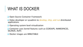 WHAT IS DOCKER
 Open Source Container Framework
 Helps developer or sysadmin to develop, ship, and run distributed
applications
 Operating system level virtualization
 Container uses kernel features such as CGROUPS, NAMESPACES,
SELINUX, AUFS
 Docker images are IMMUTABLE
 