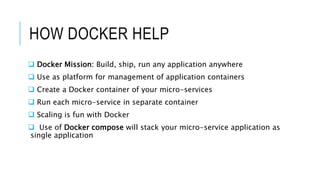 HOW DOCKER HELP
 Docker Mission: Build, ship, run any application anywhere
 Use as platform for management of application containers
 Create a Docker container of your micro-services
 Run each micro-service in separate container
 Scaling is fun with Docker
 Use of Docker compose will stack your micro-service application as
single application
 