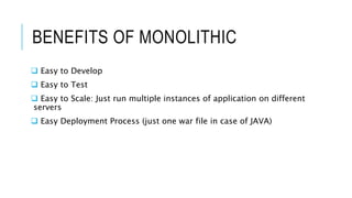 BENEFITS OF MONOLITHIC
 Easy to Develop
 Easy to Test
 Easy to Scale: Just run multiple instances of application on different
servers
 Easy Deployment Process (just one war file in case of JAVA)
 