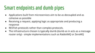 Smart endpoints and dumb pipes
● Applications built from microservices aim to be as decoupled and as
cohesive as possible
● Receiving a request, applying logic as appropriate and producing a
response
● RESTish protocols rather than complex protocols.
● The infrastructure chosen is typically dumb (dumb as in acts as a message
router only) - simple implementations such as RabbitMQ or ZeroMQ
 
