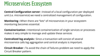 Microservices Ecosystem
Central Conﬁguration server : Instead of a local conﬁguration per deployed
unit (i.e. microservice) we need a centralized management of conﬁguration.
Monitoring : When there are “lots” of microservices in your ecosystem
monitoring becomes essential.
Containerization : Intentional containerization of single services or processes
makes it very simple to manage and update these services
Centralized log analysis : Since a transaction will consist of several
microservice calls log aggregation and central analysis is important.
Circuit Breaker : To avoid the chain of failures problem we need to apply the
Circuit Breaker pattern.
 