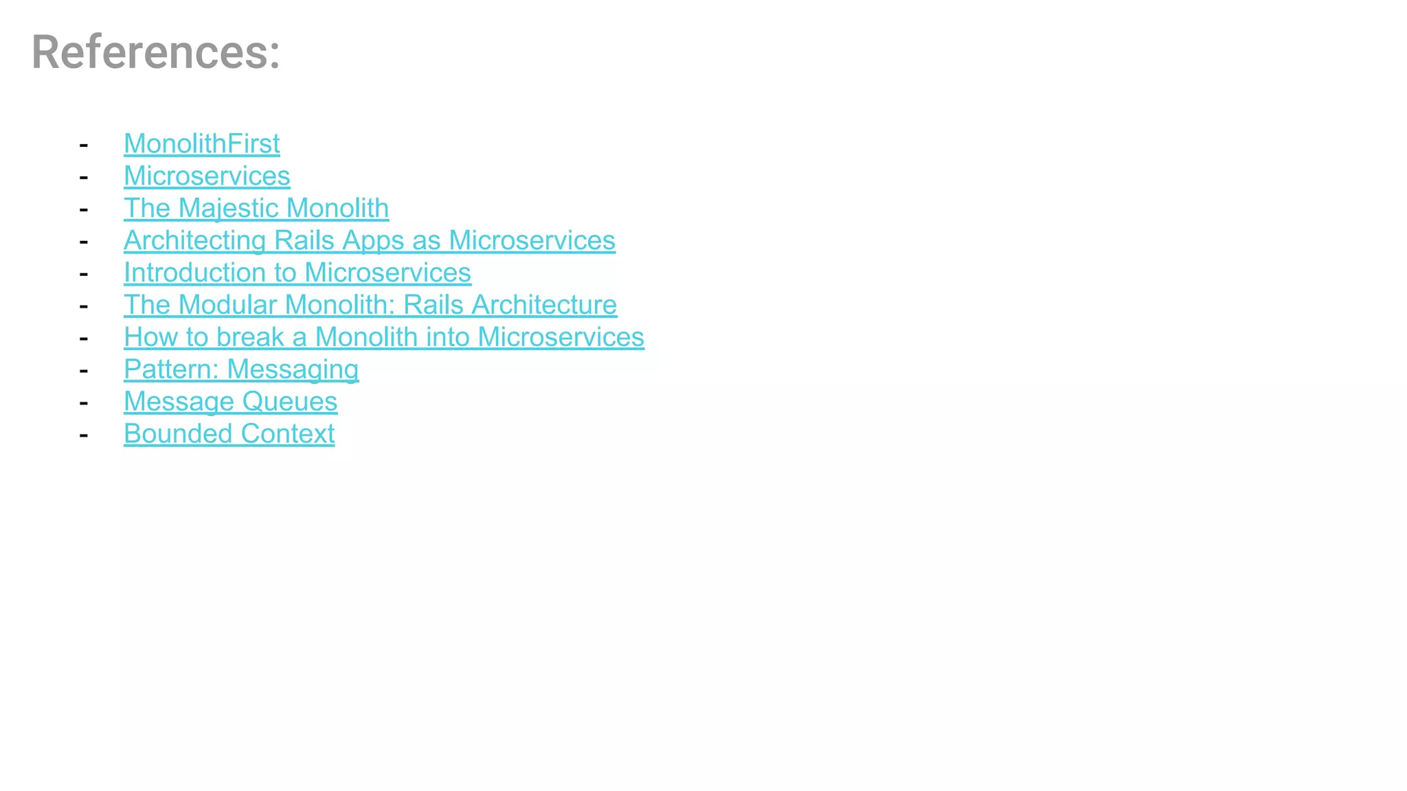 - MonolithFirst
- Microservices
- The Majestic Monolith
- Architecting Rails Apps as Microservices
- Introduction to Microservices
- The Modular Monolith: Rails Architecture
- How to break a Monolith into Microservices
- Pattern: Messaging
- Message Queues
- Bounded Context
 