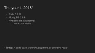 The year is 2018*
- Rails 3.2.22
- MongoDB 2.6.9
- Available on 3 platforms:
- Web + iOS + Android
* Today: A code base under development for over two years
 