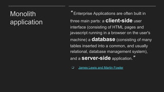 Monolith
application
“Enterprise Applications are often built in
three main parts: a client-side user
interface (consisting of HTML pages and
javascript running in a browser on the user's
machine) a database (consisting of many
tables inserted into a common, and usually
relational, database management system),
and a server-side application.”
❏ James Lewis and Martin Fowler
 