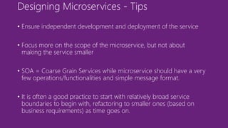 Designing Microservices - Tips
• Ensure independent development and deployment of the service
• Focus more on the scope of the microservice, but not about
making the service smaller
• SOA = Coarse Grain Services while microservice should have a very
few operations/functionalities and simple message format.
• It is often a good practice to start with relatively broad service
boundaries to begin with, refactoring to smaller ones (based on
business requirements) as time goes on.
 