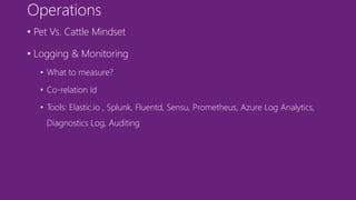 Operations
• Pet Vs. Cattle Mindset
• Logging & Monitoring
• What to measure?
• Co-relation Id
• Tools: Elastic.io , Splunk, Fluentd, Sensu, Prometheus, Azure Log Analytics,
Diagnostics Log, Auditing
 