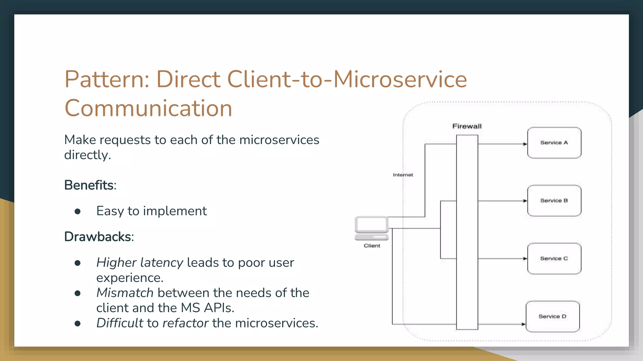 Pattern: Direct Client-to-Microservice Communication Make requests to each of the microservices directly. Benefits: ● Easy to implement Drawbacks: ● Higher latency leads to poor user experience. ● Mismatch between the needs of the client and the MS APIs. ● Difficult to refactor the microservices. 