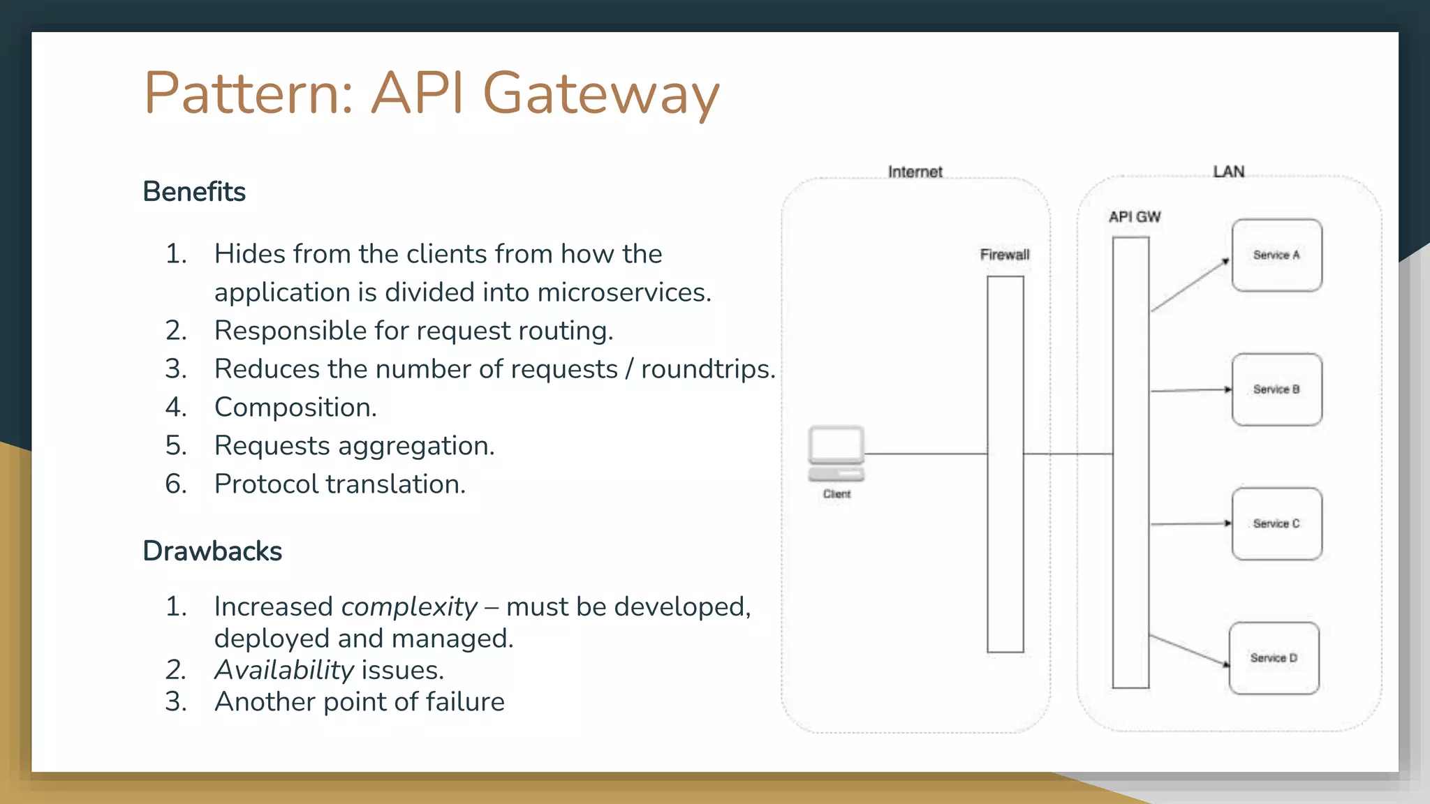 Pattern: API Gateway Benefits 1. Hides from the clients from how the application is divided into microservices. 2. Responsible for request routing. 3. Reduces the number of requests / roundtrips. 4. Composition. 5. Requests aggregation. 6. Protocol translation. Drawbacks 1. Increased complexity – must be developed, deployed and managed. 2. Availability issues. 3. Another point of failure 