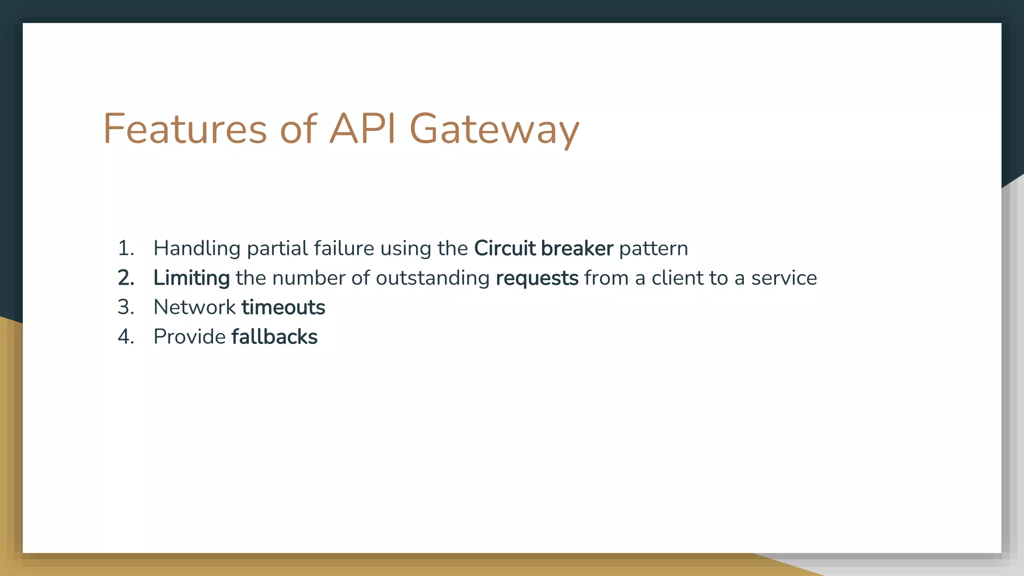 Features of API Gateway 1. Handling partial failure using the Circuit breaker pattern 2. Limiting the number of outstanding requests from a client to a service 3. Network timeouts 4. Provide fallbacks 