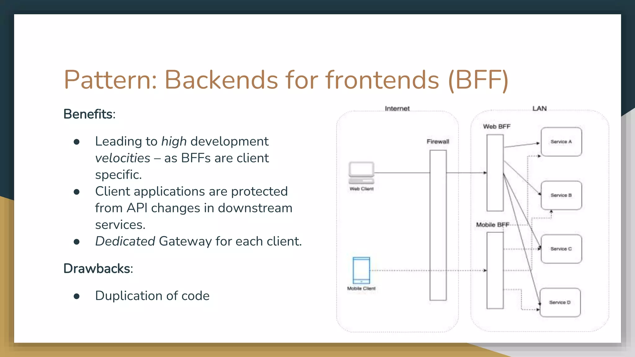 Pattern: Backends for frontends (BFF) Benefits: ● Leading to high development velocities – as BFFs are client specific. ● Client applications are protected from API changes in downstream services. ● Dedicated Gateway for each client. Drawbacks: ● Duplication of code 