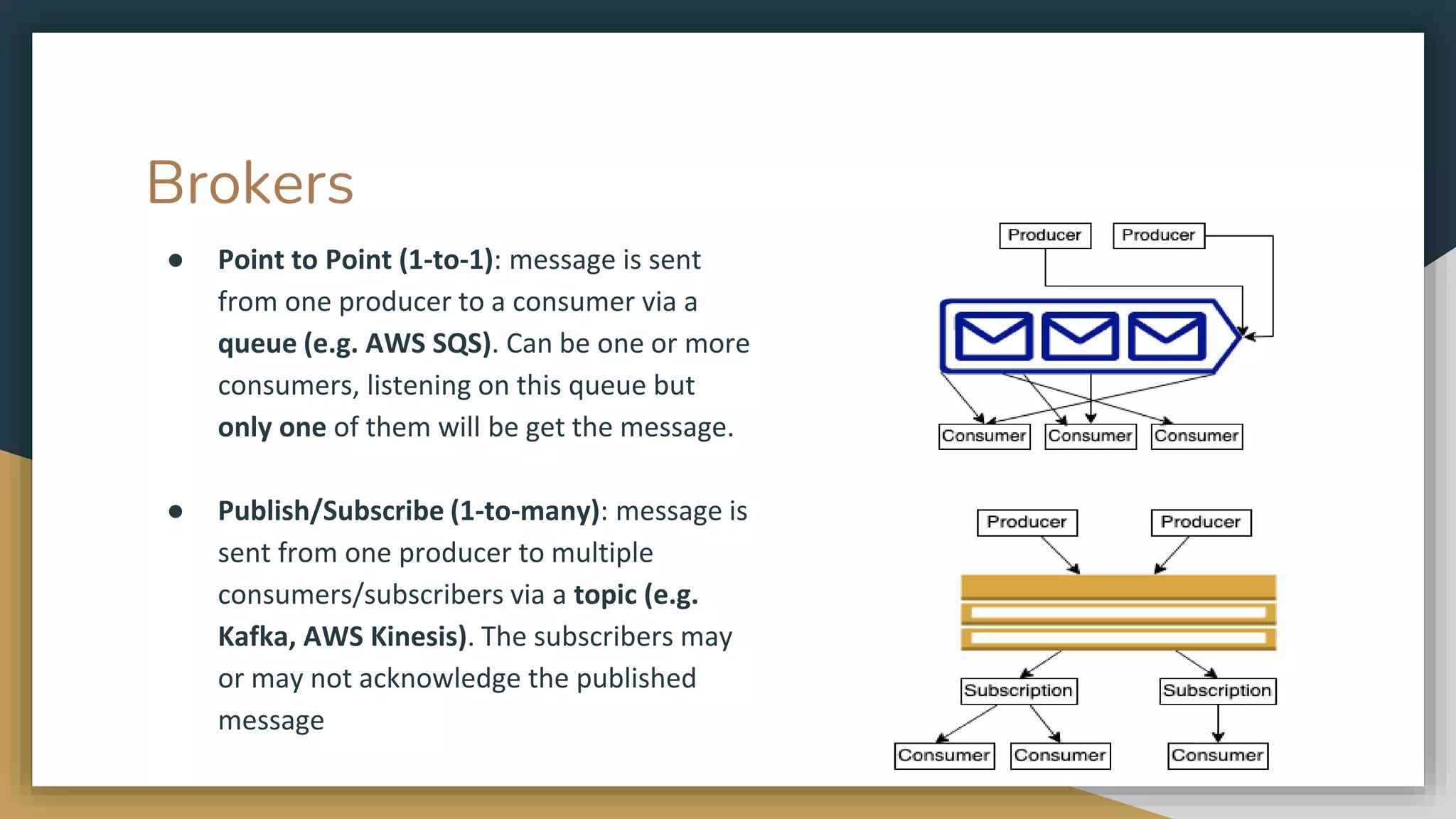 Brokers ● Point to Point (1-to-1): message is sent from one producer to a consumer via a queue (e.g. AWS SQS). Can be one or more consumers, listening on this queue but only one of them will be get the message. ● Publish/Subscribe (1-to-many): message is sent from one producer to multiple consumers/subscribers via a topic (e.g. Kafka, AWS Kinesis). The subscribers may or may not acknowledge the published message 