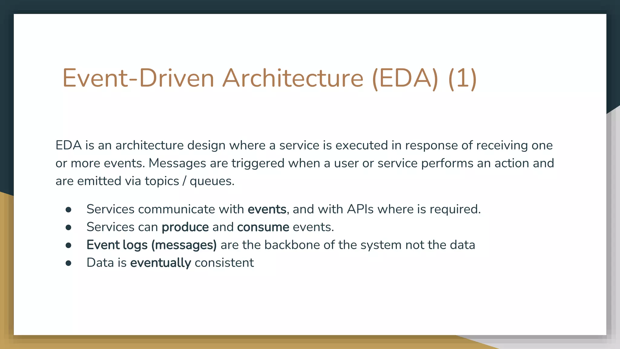 Event-Driven Architecture (EDA) (1) EDA is an architecture design where a service is executed in response of receiving one or more events. Messages are triggered when a user or service performs an action and are emitted via topics / queues. ● Services communicate with events, and with APIs where is required. ● Services can produce and consume events. ● Event logs (messages) are the backbone of the system not the data ● Data is eventually consistent 