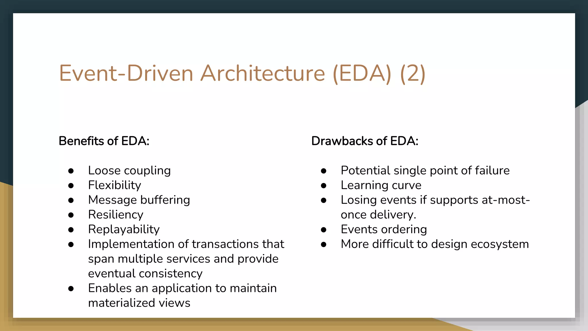 Event-Driven Architecture (EDA) (2) Benefits of EDA: ● Loose coupling ● Flexibility ● Message buffering ● Resiliency ● Replayability ● Implementation of transactions that span multiple services and provide eventual consistency ● Enables an application to maintain materialized views Drawbacks of EDA: ● Potential single point of failure ● Learning curve ● Losing events if supports at-most- once delivery. ● Events ordering ● More difficult to design ecosystem 