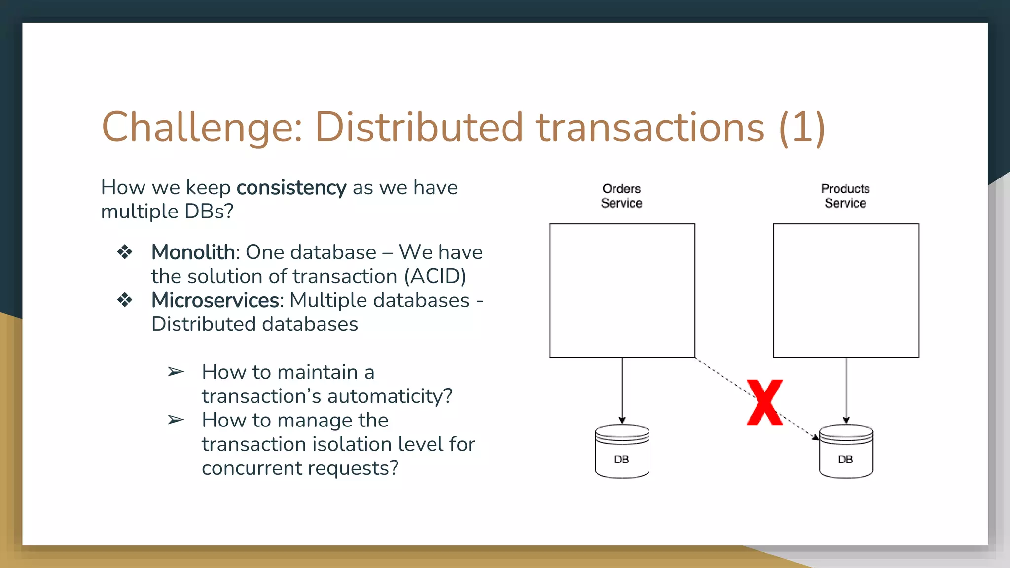 Challenge: Distributed transactions (1) How we keep consistency as we have multiple DBs? ❖ Monolith: One database – We have the solution of transaction (ACID) ❖ Microservices: Multiple databases - Distributed databases ➢ How to maintain a transaction’s automaticity? ➢ How to manage the transaction isolation level for concurrent requests? 