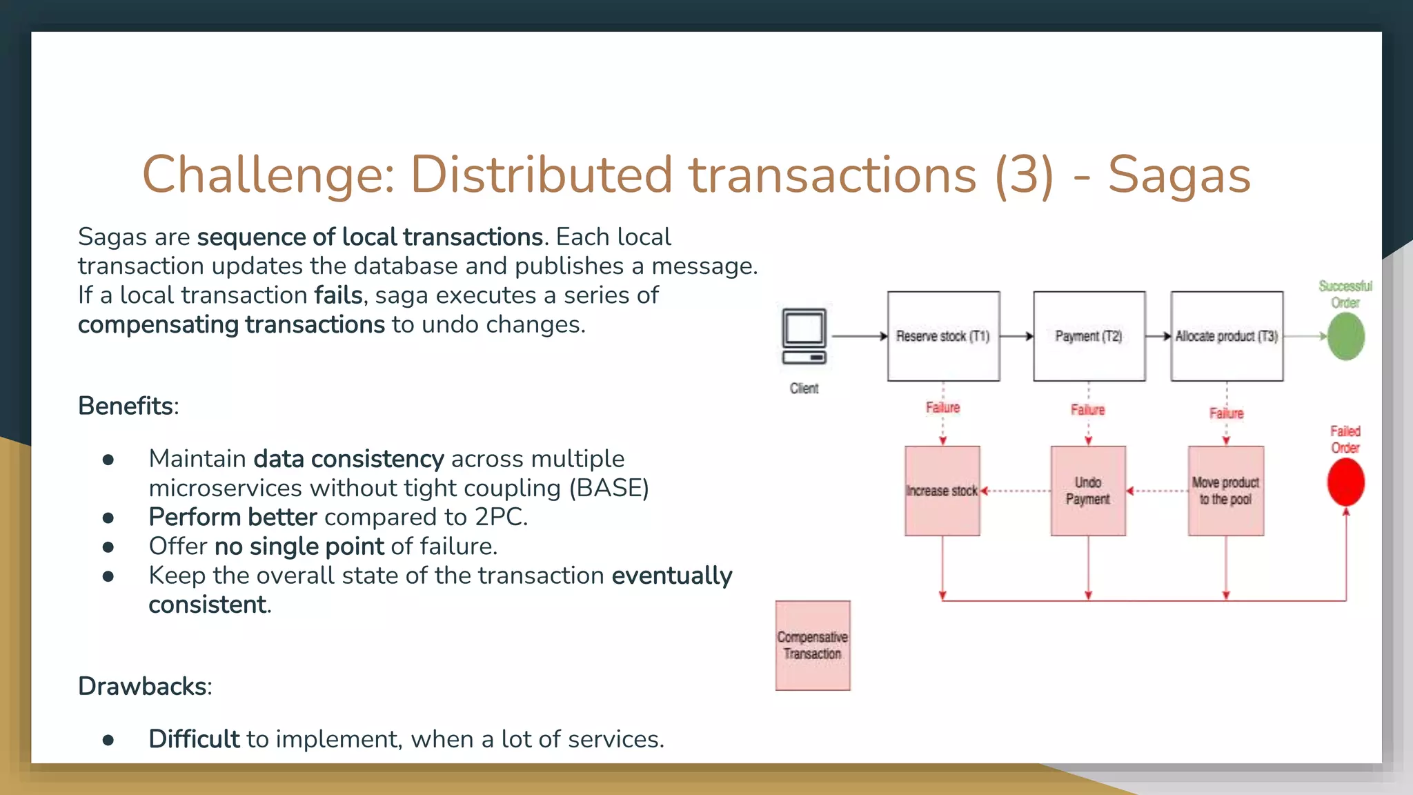Challenge: Distributed transactions (3) - Sagas Sagas are sequence of local transactions. Each local transaction updates the database and publishes a message. If a local transaction fails, saga executes a series of compensating transactions to undo changes. Benefits: ● Maintain data consistency across multiple microservices without tight coupling (BASE) ● Perform better compared to 2PC. ● Offer no single point of failure. ● Keep the overall state of the transaction eventually consistent. Drawbacks: ● Difficult to implement, when a lot of services. 