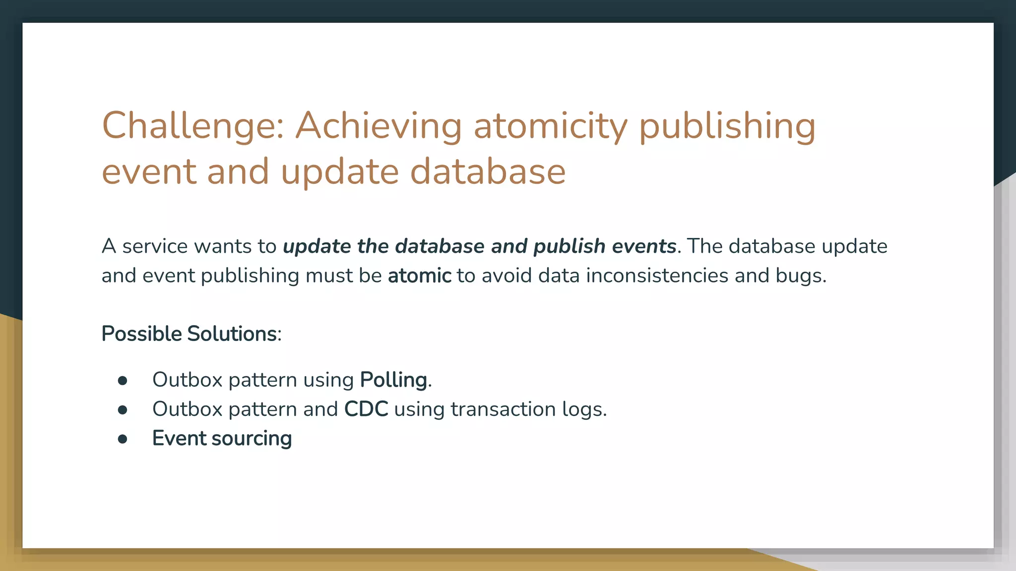 Challenge: Achieving atomicity publishing event and update database A service wants to update the database and publish events. The database update and event publishing must be atomic to avoid data inconsistencies and bugs. Possible Solutions: ● Outbox pattern using Polling. ● Outbox pattern and CDC using transaction logs. ● Event sourcing 