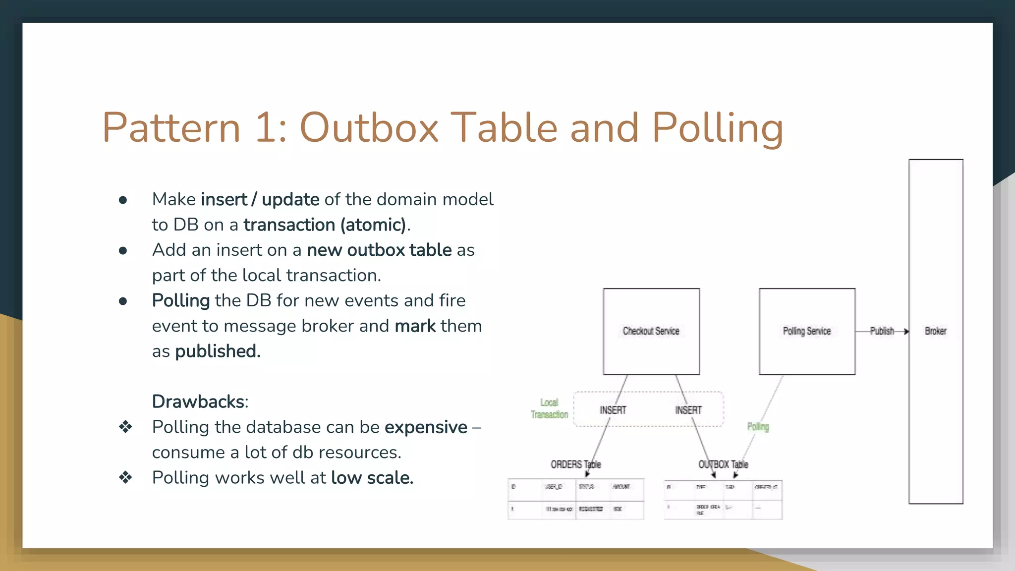 Pattern 1: Outbox Table and Polling ● Make insert / update of the domain model to DB on a transaction (atomic). ● Add an insert on a new outbox table as part of the local transaction. ● Polling the DB for new events and fire event to message broker and mark them as published. Drawbacks: ❖ Polling the database can be expensive – consume a lot of db resources. ❖ Polling works well at low scale. 