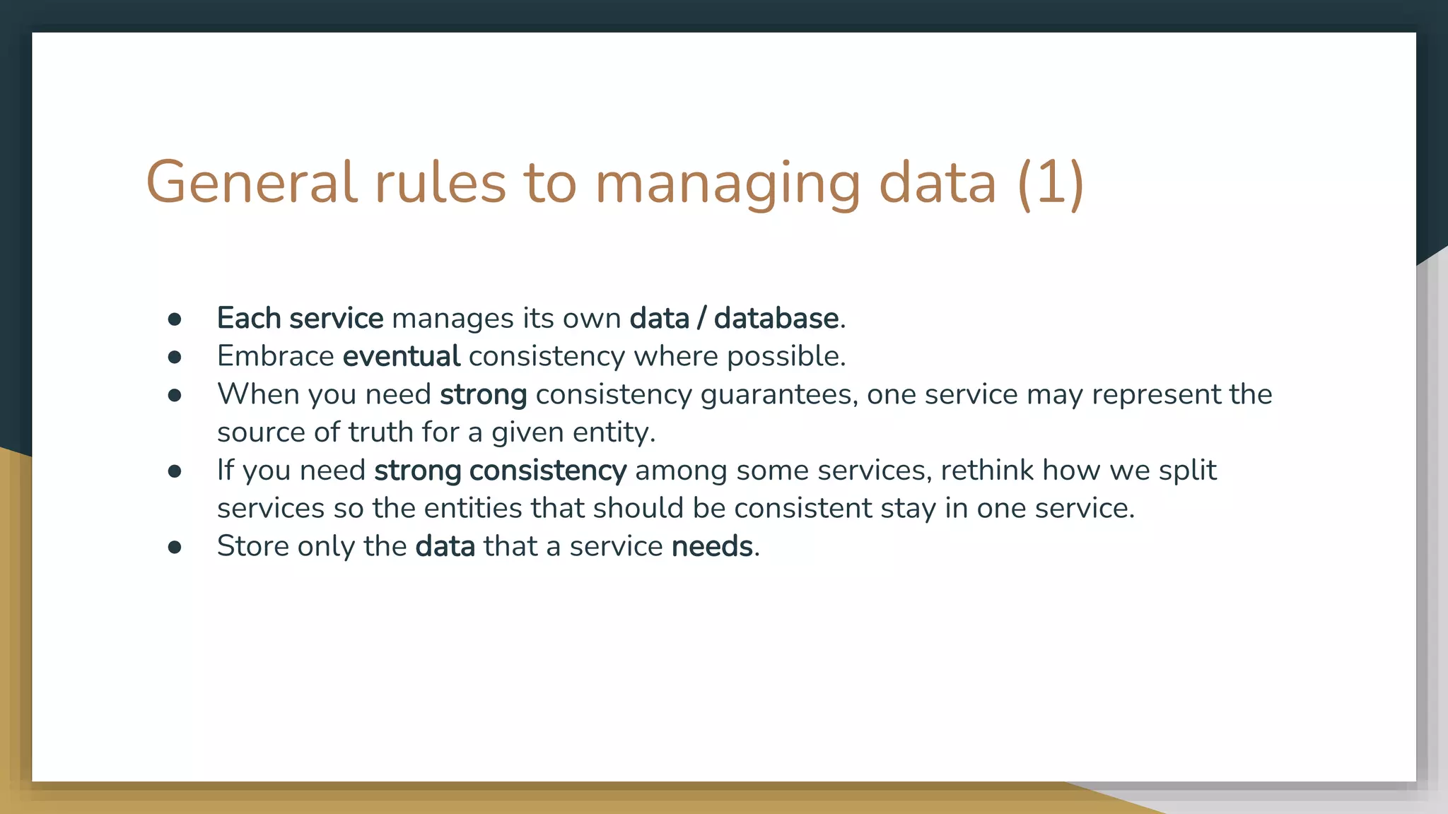 General rules to managing data (1) ● Each service manages its own data / database. ● Embrace eventual consistency where possible. ● When you need strong consistency guarantees, one service may represent the source of truth for a given entity. ● If you need strong consistency among some services, rethink how we split services so the entities that should be consistent stay in one service. ● Store only the data that a service needs. 