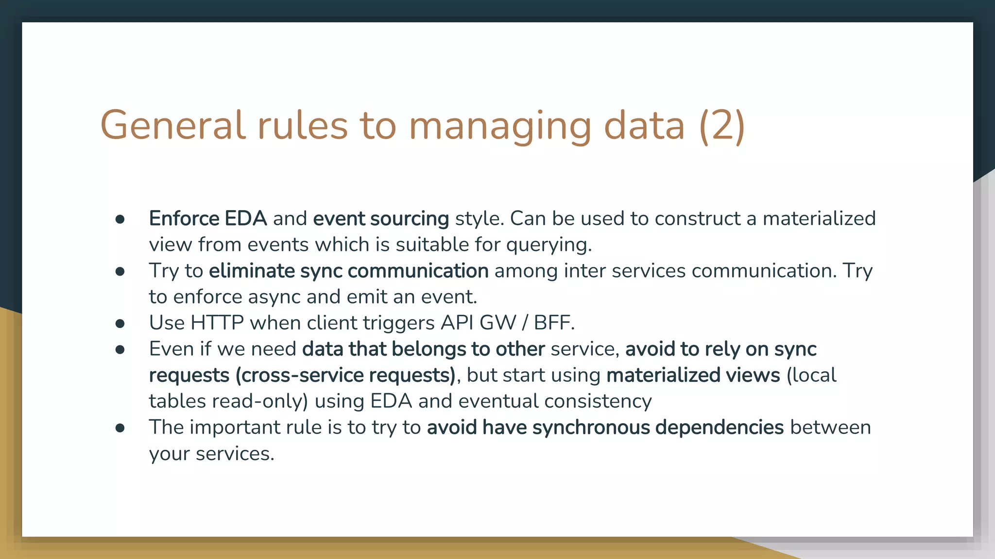 General rules to managing data (2) ● Enforce EDA and event sourcing style. Can be used to construct a materialized view from events which is suitable for querying. ● Try to eliminate sync communication among inter services communication. Try to enforce async and emit an event. ● Use HTTP when client triggers API GW / BFF. ● Even if we need data that belongs to other service, avoid to rely on sync requests (cross-service requests), but start using materialized views (local tables read-only) using EDA and eventual consistency ● The important rule is to try to avoid have synchronous dependencies between your services. 