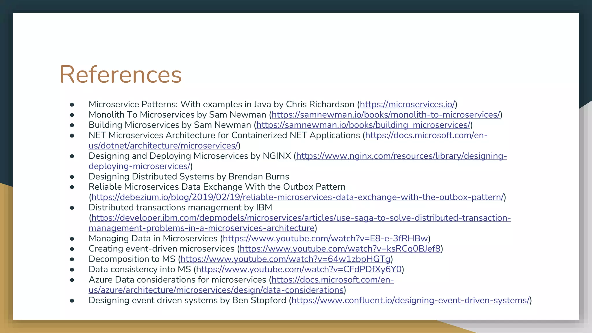References ● Microservice Patterns: With examples in Java by Chris Richardson (https://microservices.io/) ● Monolith To Microservices by Sam Newman (https://samnewman.io/books/monolith-to-microservices/) ● Building Microservices by Sam Newman (https://samnewman.io/books/building_microservices/) ● NET Microservices Architecture for Containerized NET Applications (https://docs.microsoft.com/en- us/dotnet/architecture/microservices/) ● Designing and Deploying Microservices by NGINX (https://www.nginx.com/resources/library/designing- deploying-microservices/) ● Designing Distributed Systems by Brendan Burns ● Reliable Microservices Data Exchange With the Outbox Pattern (https://debezium.io/blog/2019/02/19/reliable-microservices-data-exchange-with-the-outbox-pattern/) ● Distributed transactions management by IBM (https://developer.ibm.com/depmodels/microservices/articles/use-saga-to-solve-distributed-transaction- management-problems-in-a-microservices-architecture) ● Managing Data in Microservices (https://www.youtube.com/watch?v=E8-e-3fRHBw) ● Creating event-driven microservices (https://www.youtube.com/watch?v=ksRCq0BJef8) ● Decomposition to MS (https://www.youtube.com/watch?v=64w1zbpHGTg) ● Data consistency into MS (https://www.youtube.com/watch?v=CFdPDfXy6Y0) ● Azure Data considerations for microservices (https://docs.microsoft.com/en- us/azure/architecture/microservices/design/data-considerations) ● Designing event driven systems by Ben Stopford (https://www.confluent.io/designing-event-driven-systems/) 