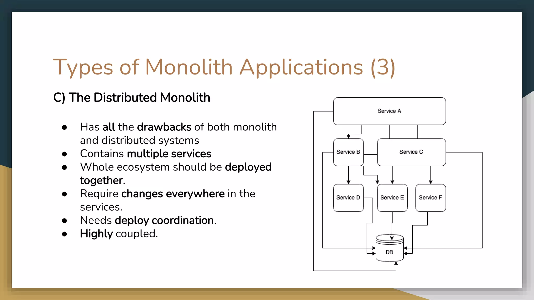 Types of Monolith Applications (3) C) The Distributed Monolith ● Has all the drawbacks of both monolith and distributed systems ● Contains multiple services ● Whole ecosystem should be deployed together. ● Require changes everywhere in the services. ● Needs deploy coordination. ● Highly coupled. 