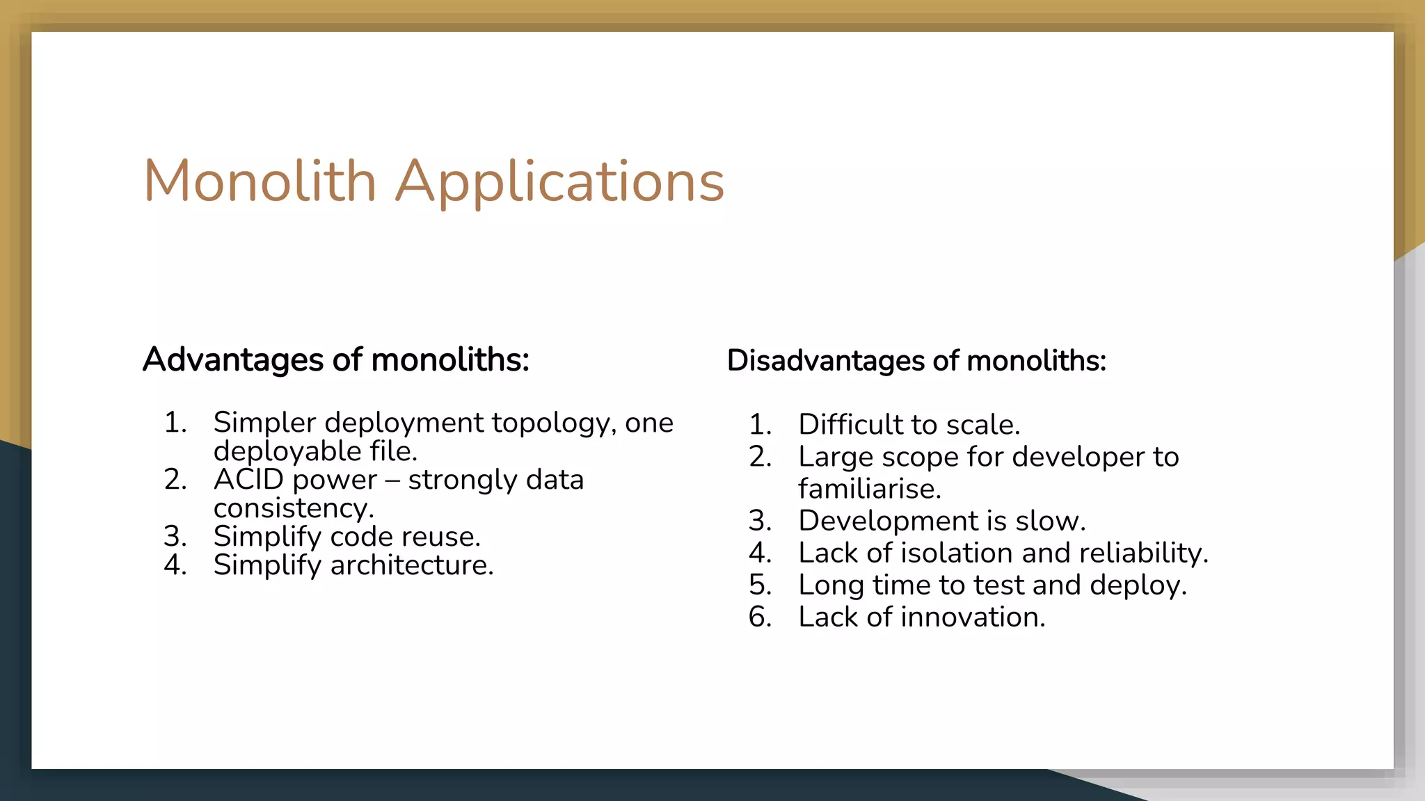 Advantages of monoliths: 1. Simpler deployment topology, one deployable file. 2. ACID power – strongly data consistency. 3. Simplify code reuse. 4. Simplify architecture. Disadvantages of monoliths: 1. Difficult to scale. 2. Large scope for developer to familiarise. 3. Development is slow. 4. Lack of isolation and reliability. 5. Long time to test and deploy. 6. Lack of innovation. Monolith Applications 