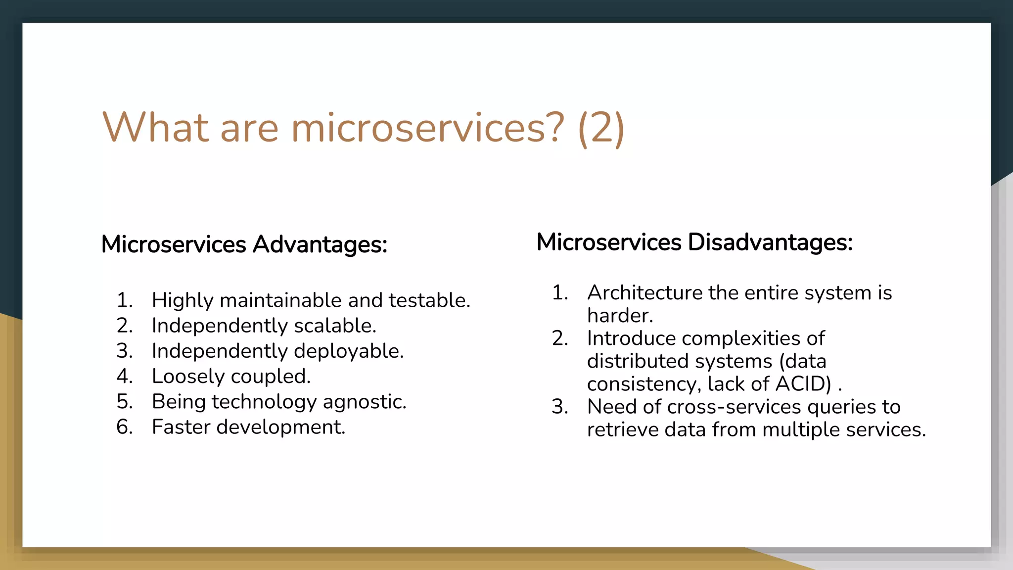 What are microservices? (2) Microservices Advantages: 1. Highly maintainable and testable. 2. Independently scalable. 3. Independently deployable. 4. Loosely coupled. 5. Being technology agnostic. 6. Faster development. Microservices Disadvantages: 1. Architecture the entire system is harder. 2. Introduce complexities of distributed systems (data consistency, lack of ACID) . 3. Need of cross-services queries to retrieve data from multiple services. 