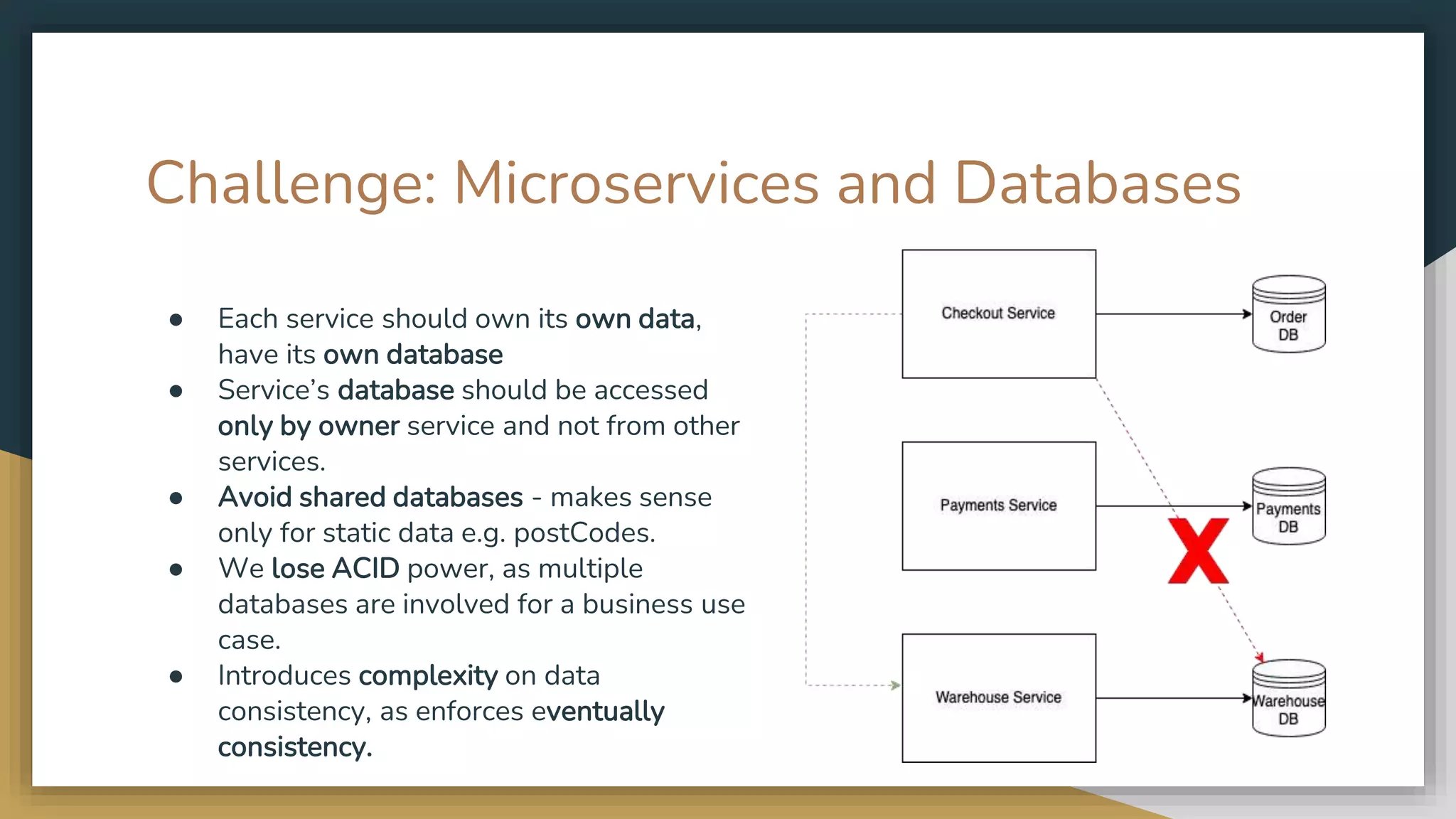 Challenge: Microservices and Databases ● Each service should own its own data, have its own database ● Service’s database should be accessed only by owner service and not from other services. ● Avoid shared databases - makes sense only for static data e.g. postCodes. ● We lose ACID power, as multiple databases are involved for a business use case. ● Introduces complexity on data consistency, as enforces eventually consistency. 