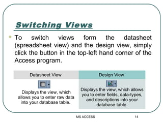 Switching Views
 To switch views form the datasheet
(spreadsheet view) and the design view, simply
click the button in th...