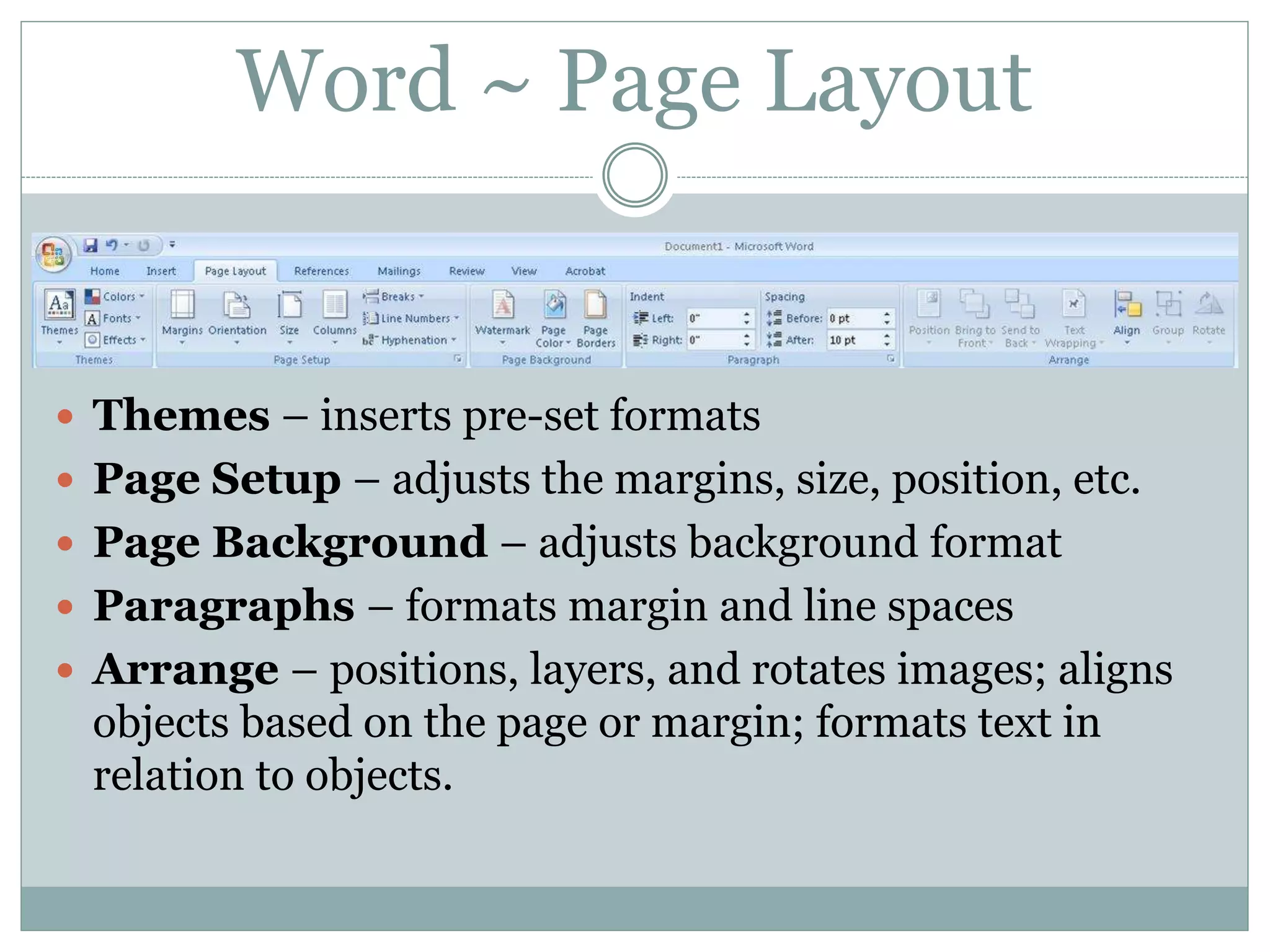 Word ~ Page Layout
 Themes – inserts pre-set formats
 Page Setup – adjusts the margins, size, position, etc.
 Page Background – adjusts background format
 Paragraphs – formats margin and line spaces
 Arrange – positions, layers, and rotates images; aligns
objects based on the page or margin; formats text in
relation to objects.
 