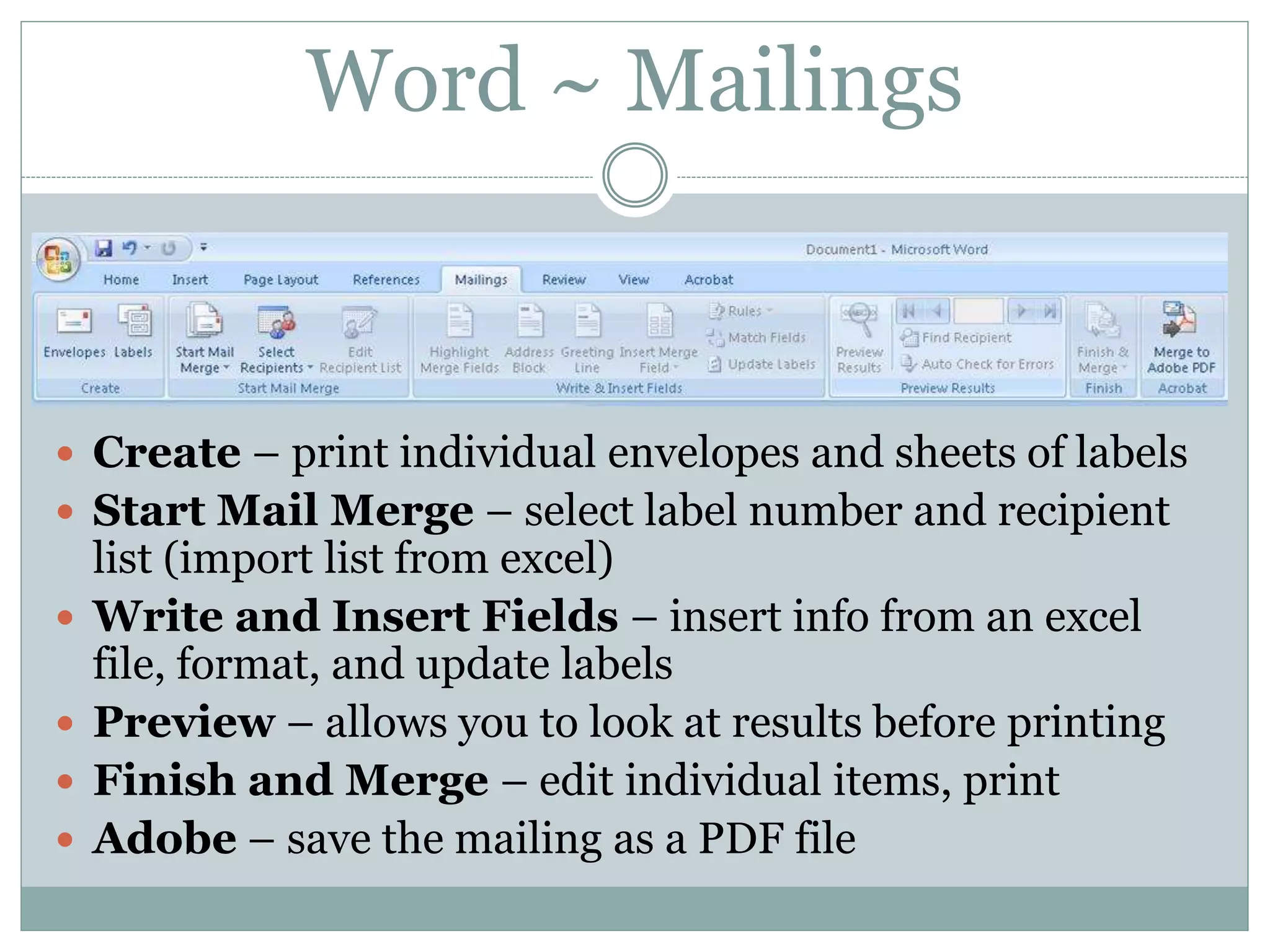 Word ~ Mailings
 Create – print individual envelopes and sheets of labels
 Start Mail Merge – select label number and recipient
list (import list from excel)
 Write and Insert Fields – insert info from an excel
file, format, and update labels
 Preview – allows you to look at results before printing
 Finish and Merge – edit individual items, print
 Adobe – save the mailing as a PDF file
 