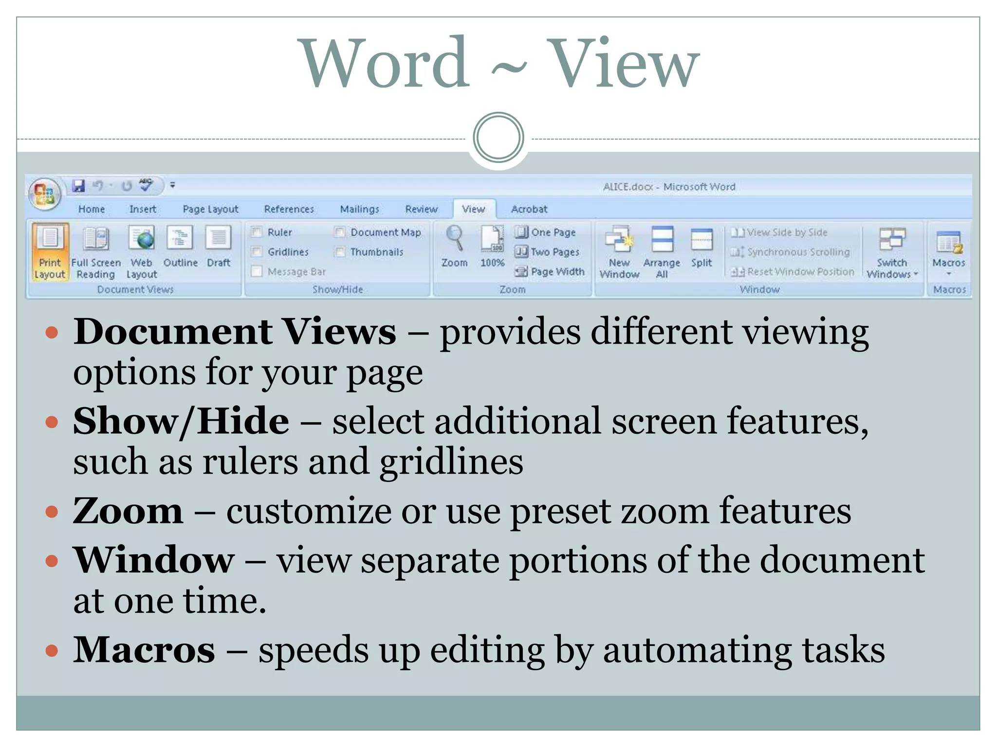 Word ~ View
 Document Views – provides different viewing
options for your page
 Show/Hide – select additional screen features,
such as rulers and gridlines
 Zoom – customize or use preset zoom features
 Window – view separate portions of the document
at one time.
 Macros – speeds up editing by automating tasks
 