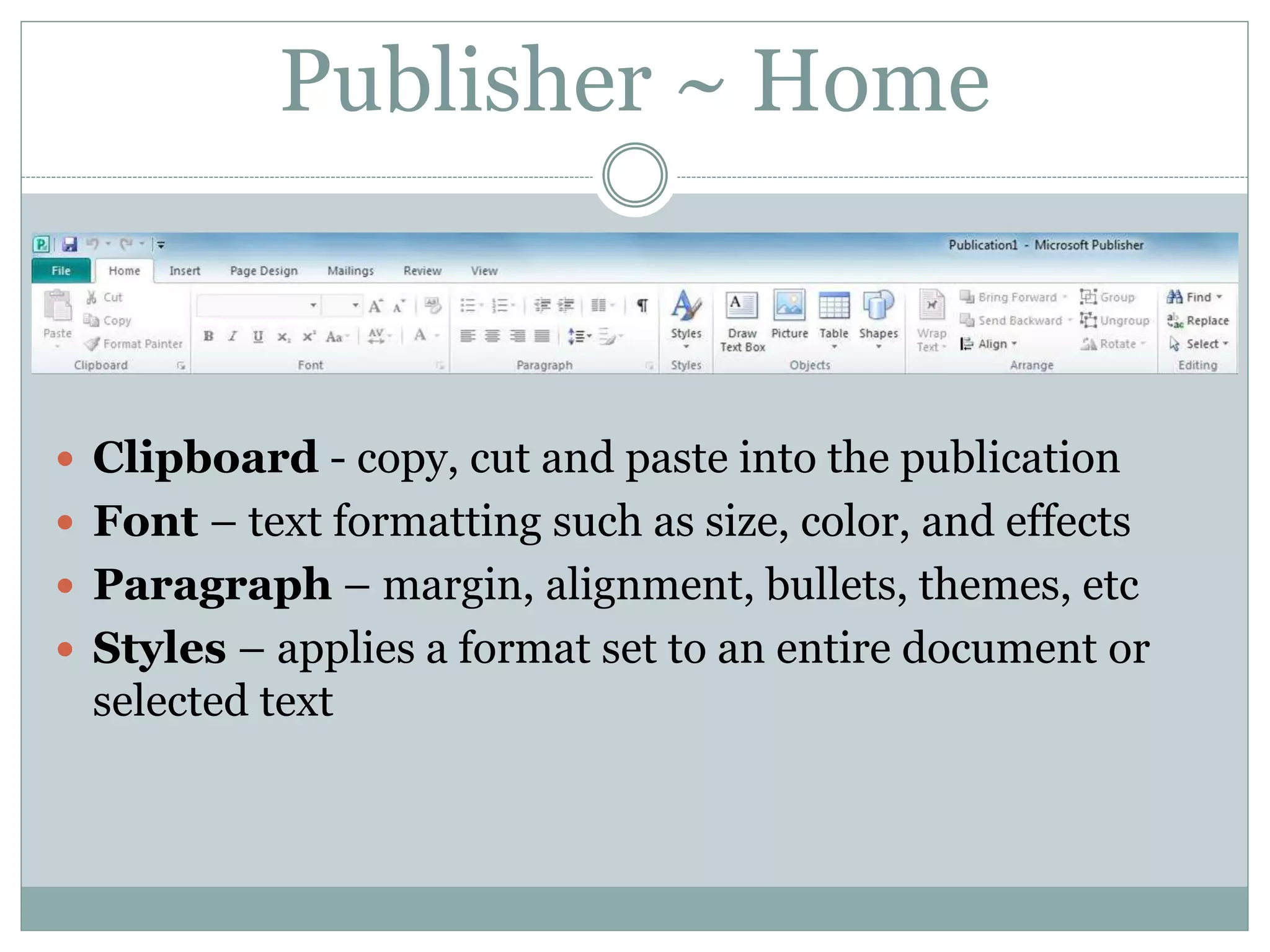 Publisher ~ Home
 Clipboard - copy, cut and paste into the publication
 Font – text formatting such as size, color, and effects
 Paragraph – margin, alignment, bullets, themes, etc
 Styles – applies a format set to an entire document or
selected text
 