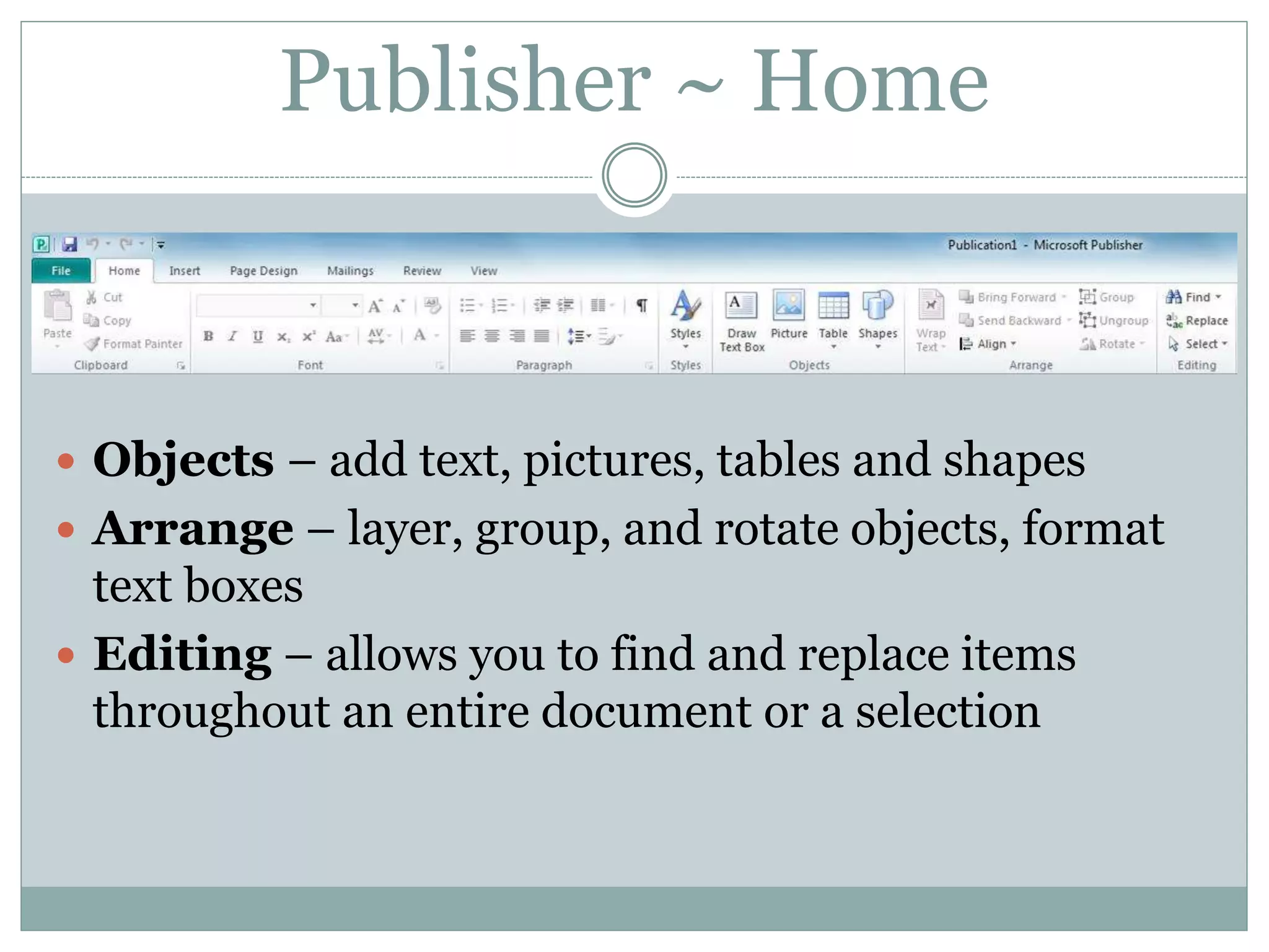 Publisher ~ Home
 Objects – add text, pictures, tables and shapes
 Arrange – layer, group, and rotate objects, format
text boxes
 Editing – allows you to find and replace items
throughout an entire document or a selection
 