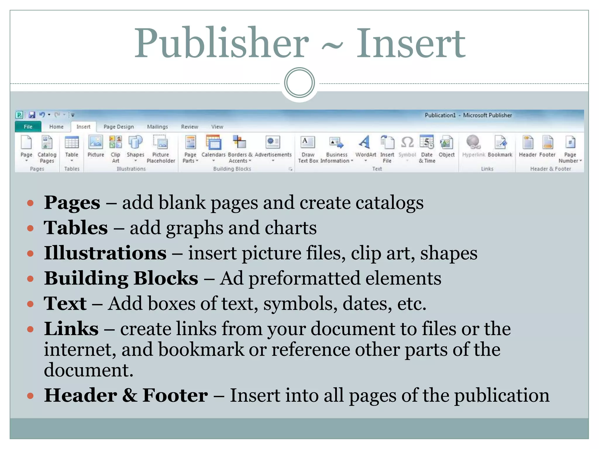 Publisher ~ Insert
 Pages – add blank pages and create catalogs
 Tables – add graphs and charts
 Illustrations – insert picture files, clip art, shapes
 Building Blocks – Ad preformatted elements
 Text – Add boxes of text, symbols, dates, etc.
 Links – create links from your document to files or the
internet, and bookmark or reference other parts of the
document.
 Header & Footer – Insert into all pages of the publication
 