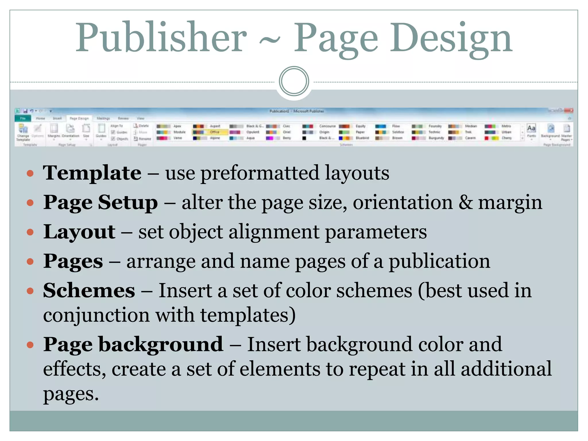Publisher ~ Page Design
 Template – use preformatted layouts
 Page Setup – alter the page size, orientation & margin
 Layout – set object alignment parameters
 Pages – arrange and name pages of a publication
 Schemes – Insert a set of color schemes (best used in
conjunction with templates)
 Page background – Insert background color and
effects, create a set of elements to repeat in all additional
pages.
 