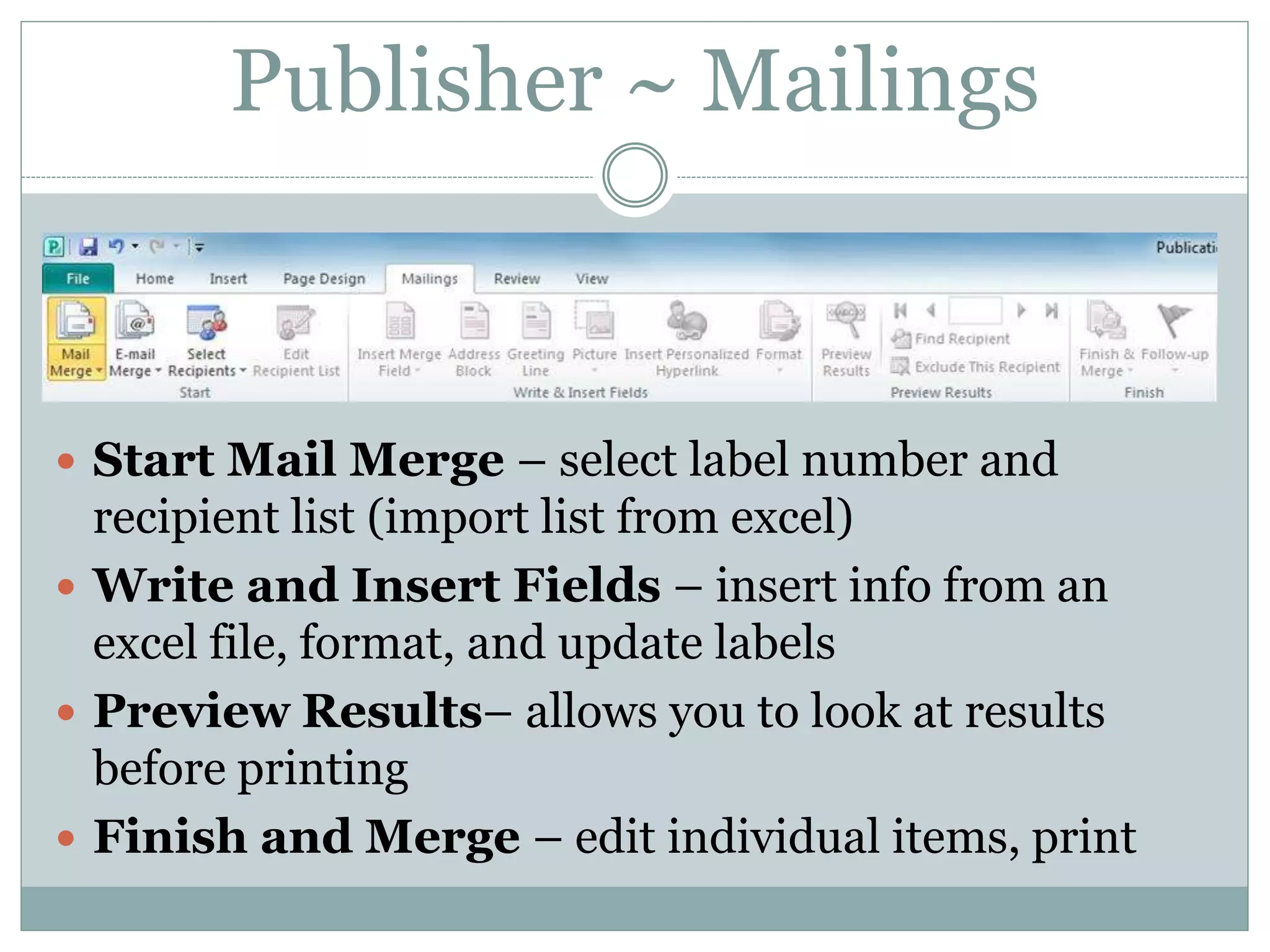 Publisher ~ Mailings
 Start Mail Merge – select label number and
recipient list (import list from excel)
 Write and Insert Fields – insert info from an
excel file, format, and update labels
 Preview Results– allows you to look at results
before printing
 Finish and Merge – edit individual items, print
 