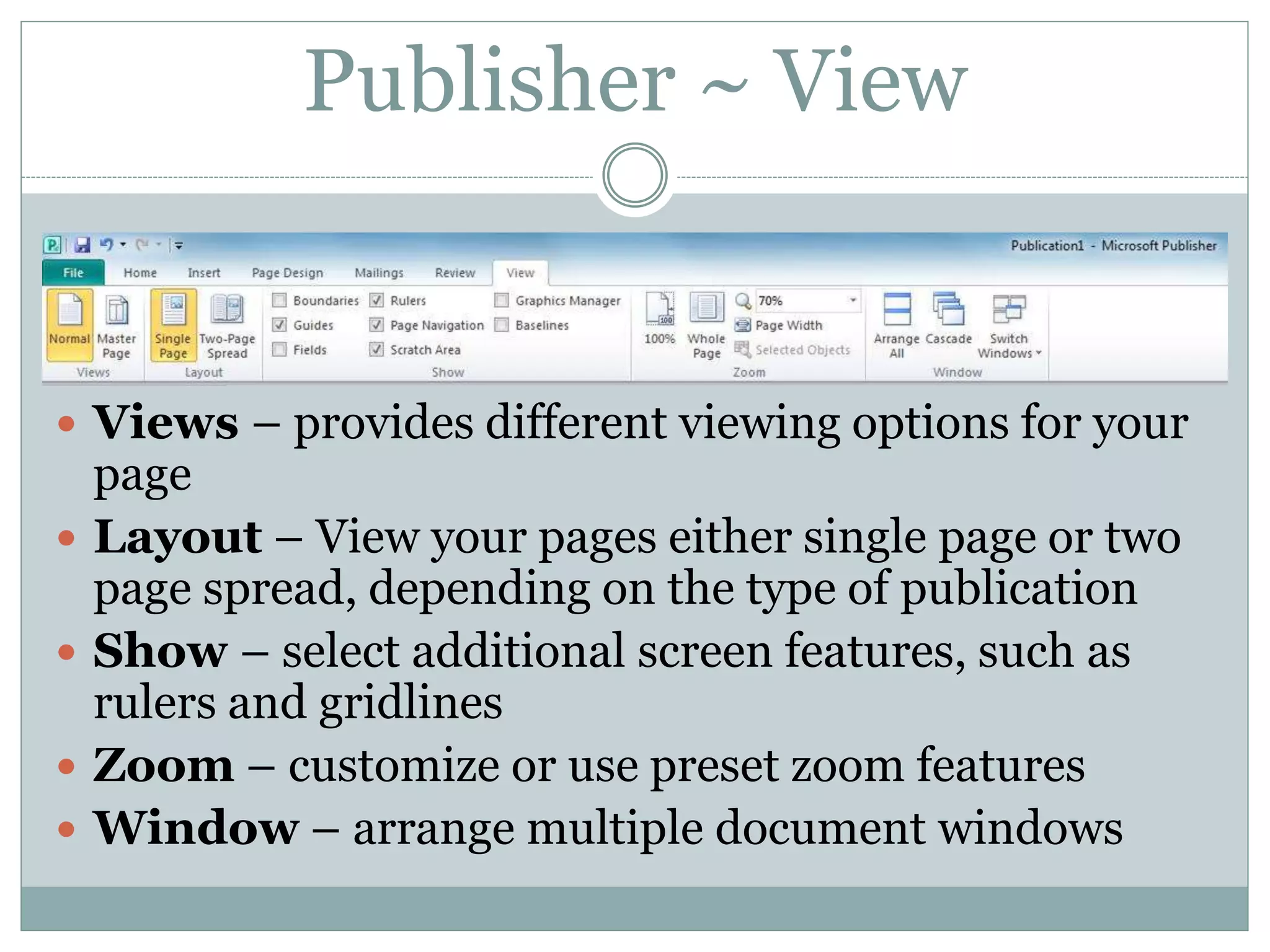 Publisher ~ View
 Views – provides different viewing options for your
page
 Layout – View your pages either single page or two
page spread, depending on the type of publication
 Show – select additional screen features, such as
rulers and gridlines
 Zoom – customize or use preset zoom features
 Window – arrange multiple document windows
 