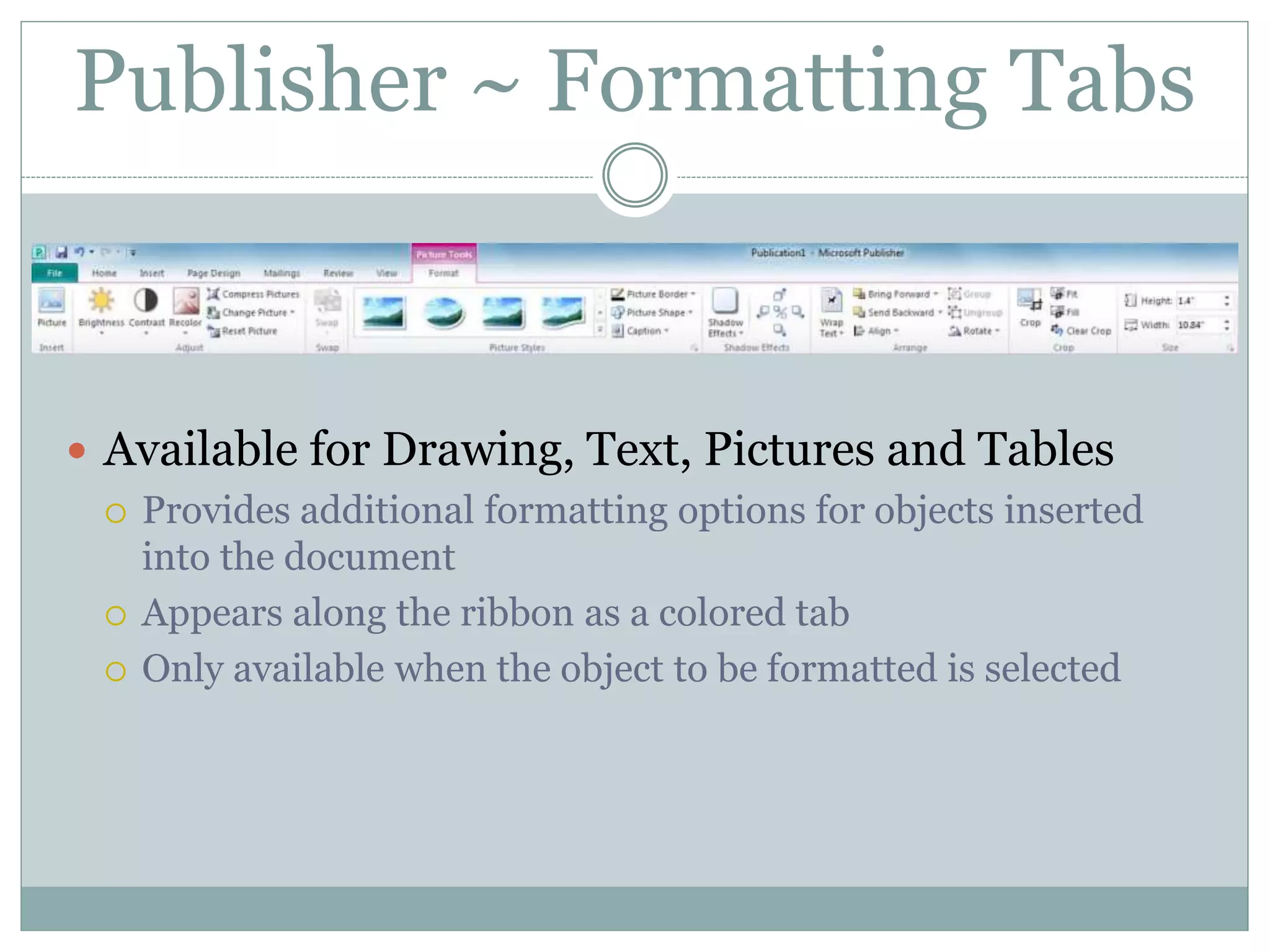 Publisher ~ Formatting Tabs
 Available for Drawing, Text, Pictures and Tables
 Provides additional formatting options for objects inserted
into the document
 Appears along the ribbon as a colored tab
 Only available when the object to be formatted is selected
 