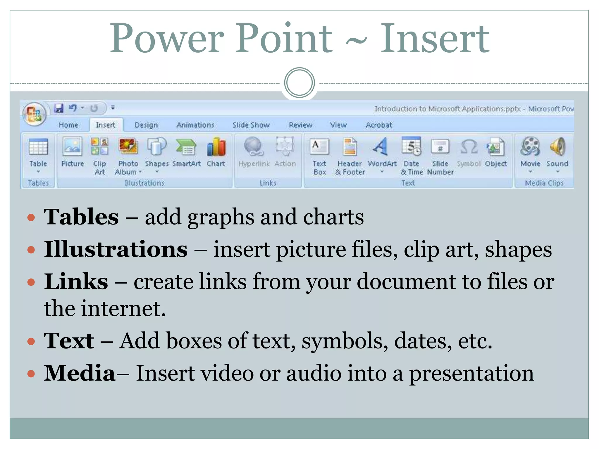 Power Point ~ Insert
 Tables – add graphs and charts
 Illustrations – insert picture files, clip art, shapes
 Links – create links from your document to files or
the internet.
 Text – Add boxes of text, symbols, dates, etc.
 Media– Insert video or audio into a presentation
 