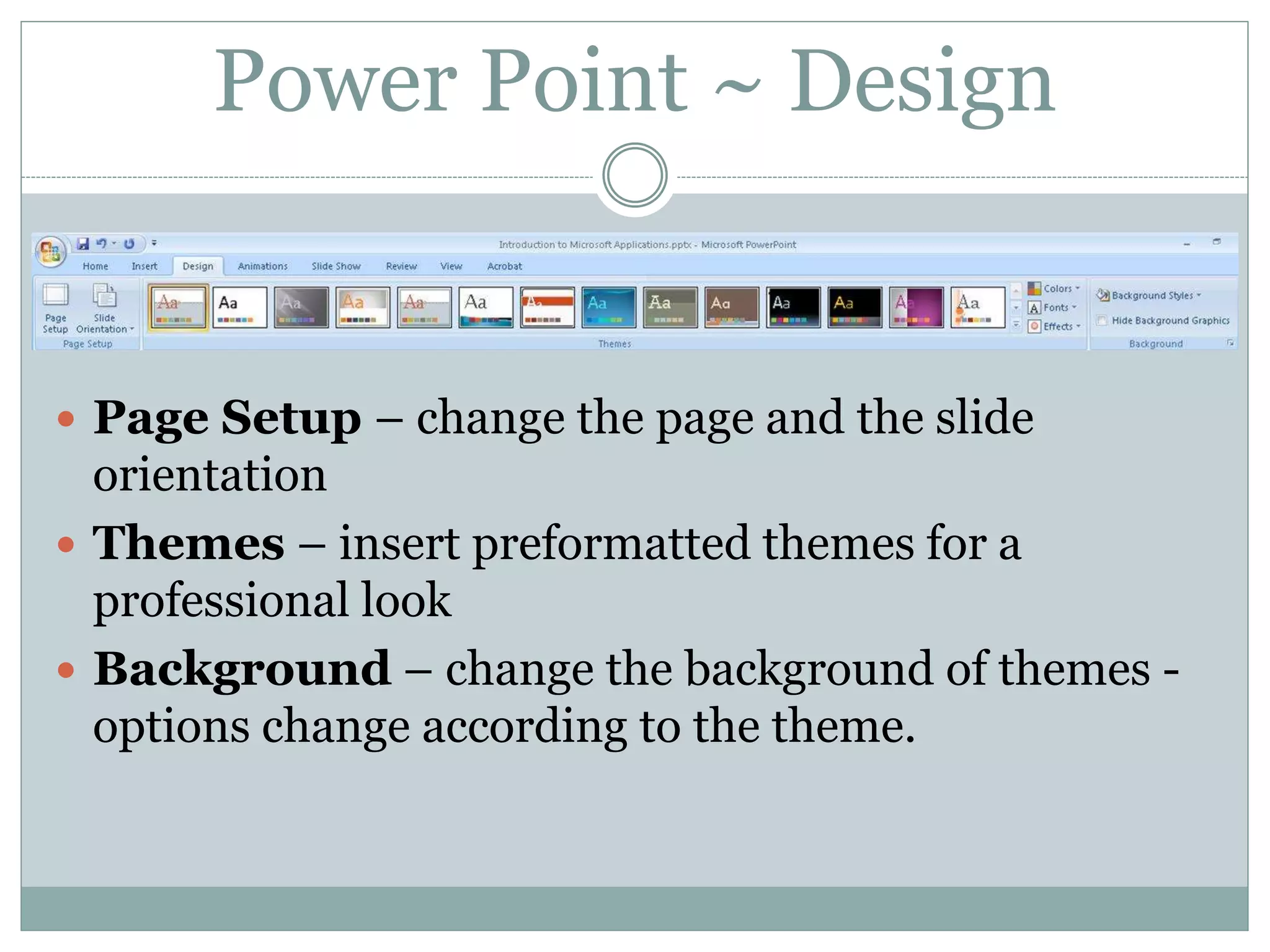 Power Point ~ Design
 Page Setup – change the page and the slide
orientation
 Themes – insert preformatted themes for a
professional look
 Background – change the background of themes -
options change according to the theme.
 