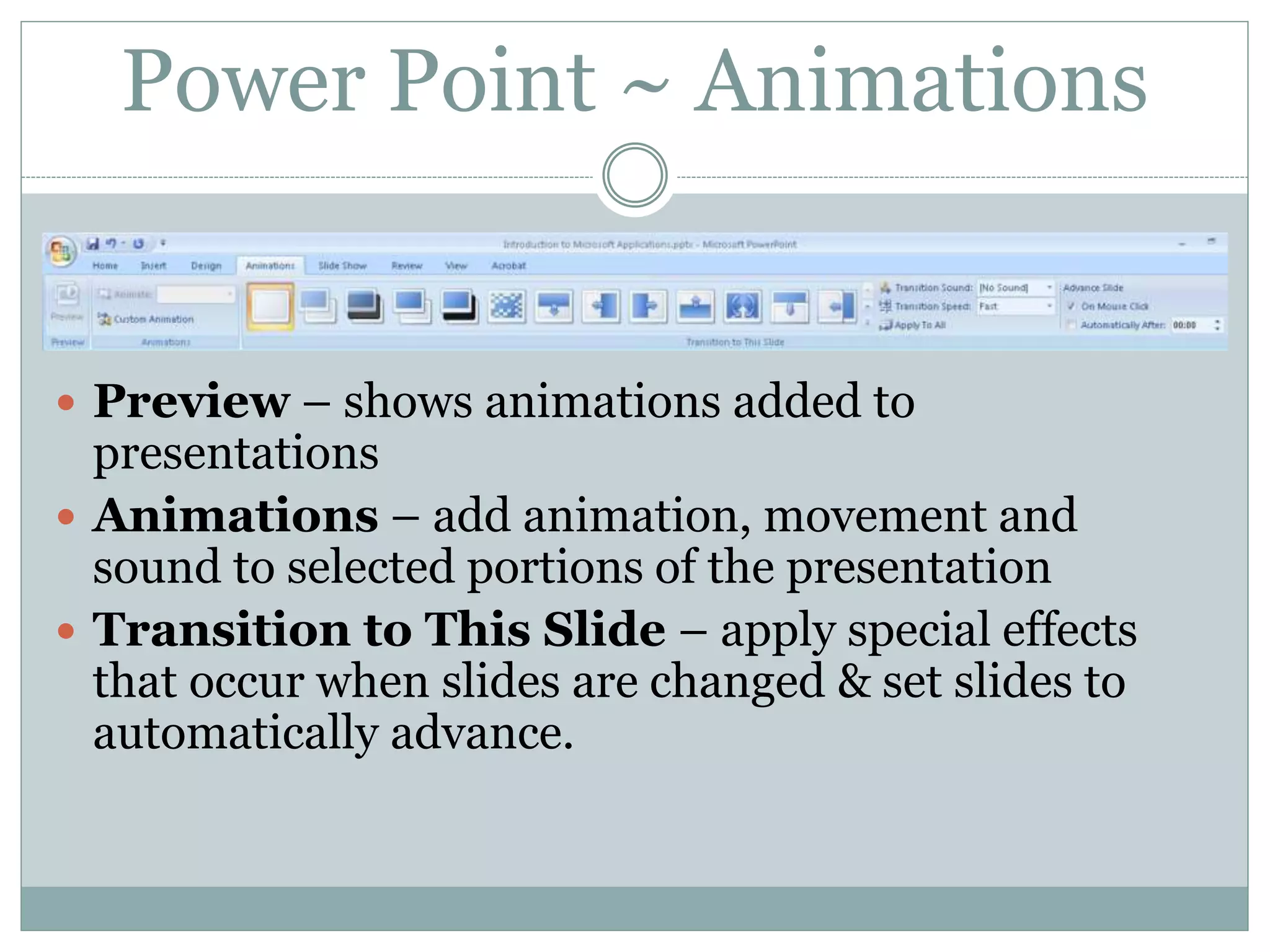  Preview – shows animations added to
presentations
 Animations – add animation, movement and
sound to selected portions of the presentation
 Transition to This Slide – apply special effects
that occur when slides are changed & set slides to
automatically advance.
Power Point ~ Animations
 