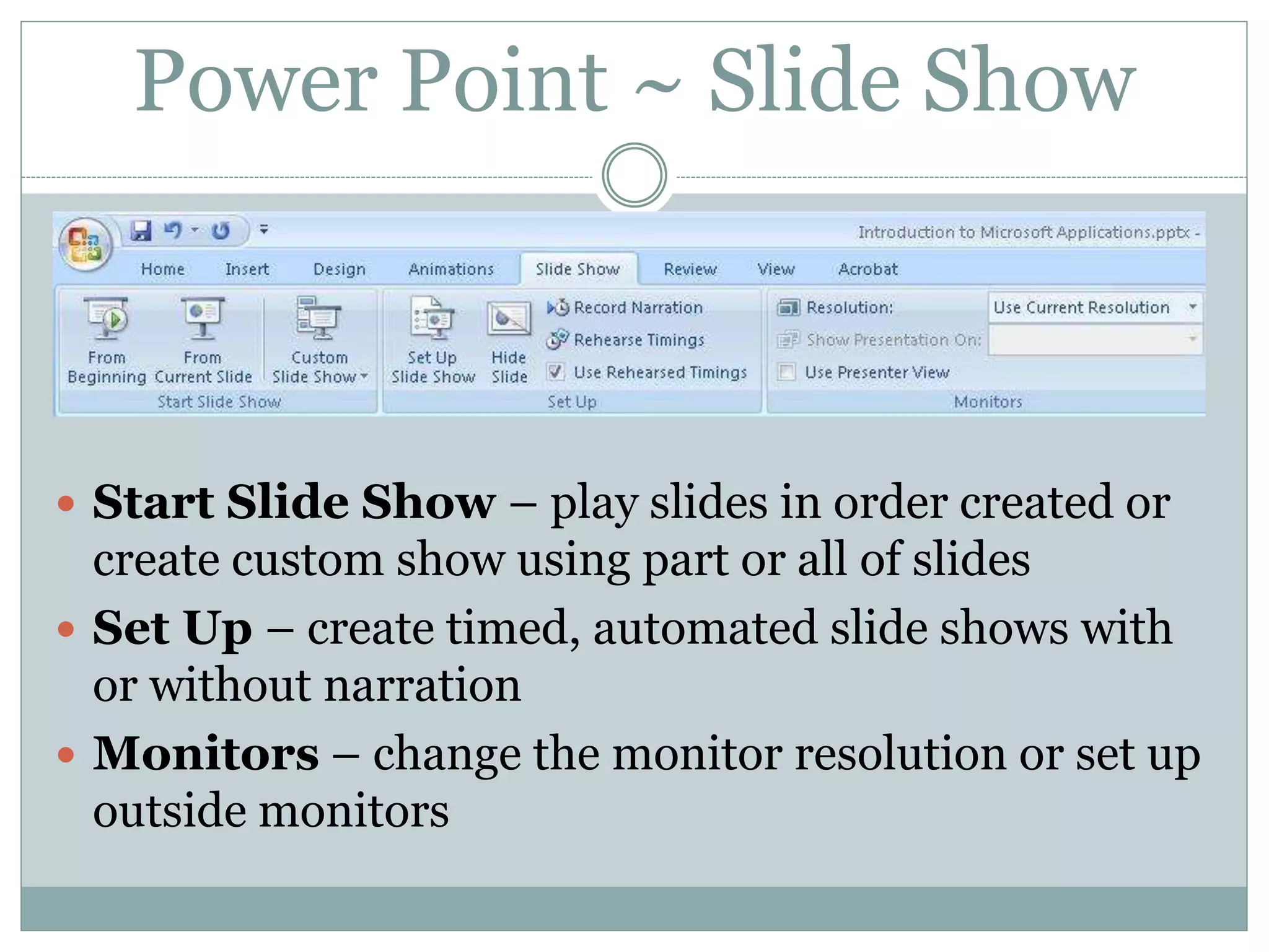  Start Slide Show – play slides in order created or
create custom show using part or all of slides
 Set Up – create timed, automated slide shows with
or without narration
 Monitors – change the monitor resolution or set up
outside monitors
Power Point ~ Slide Show
 