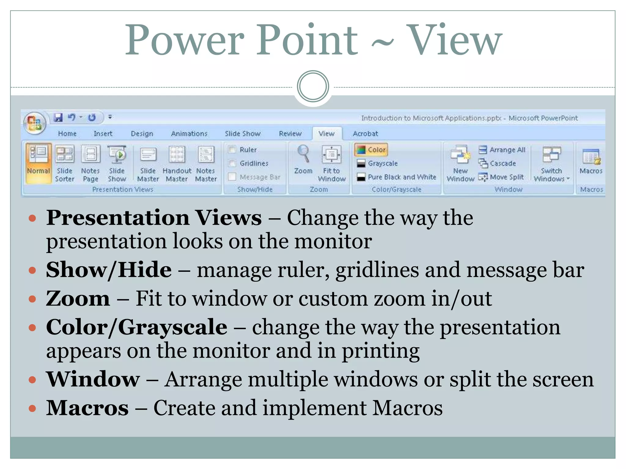  Presentation Views – Change the way the
presentation looks on the monitor
 Show/Hide – manage ruler, gridlines and message bar
 Zoom – Fit to window or custom zoom in/out
 Color/Grayscale – change the way the presentation
appears on the monitor and in printing
 Window – Arrange multiple windows or split the screen
 Macros – Create and implement Macros
Power Point ~ View
 