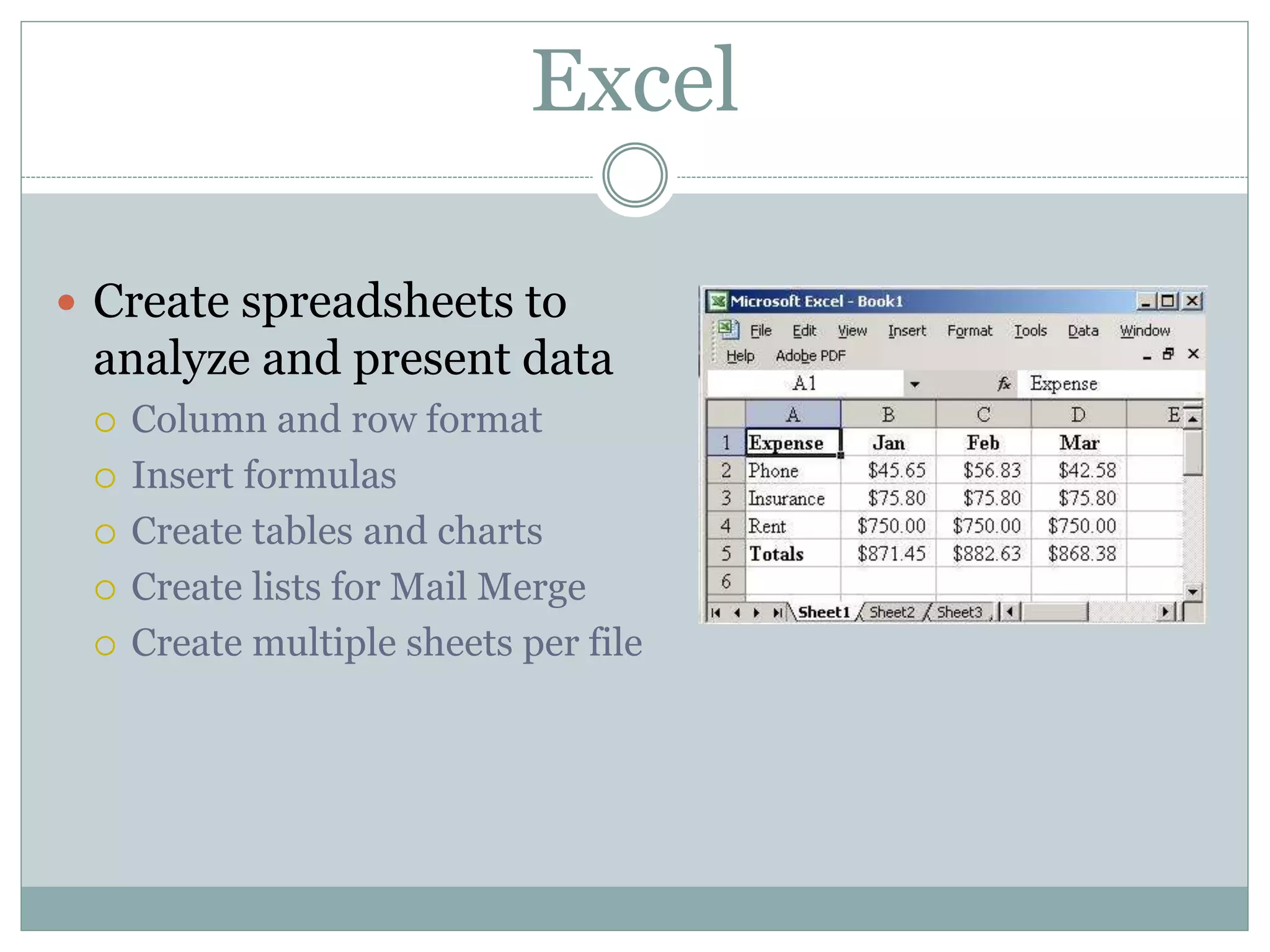 Excel
 Create spreadsheets to
analyze and present data
 Column and row format
 Insert formulas
 Create tables and charts
 Create lists for Mail Merge
 Create multiple sheets per file
 