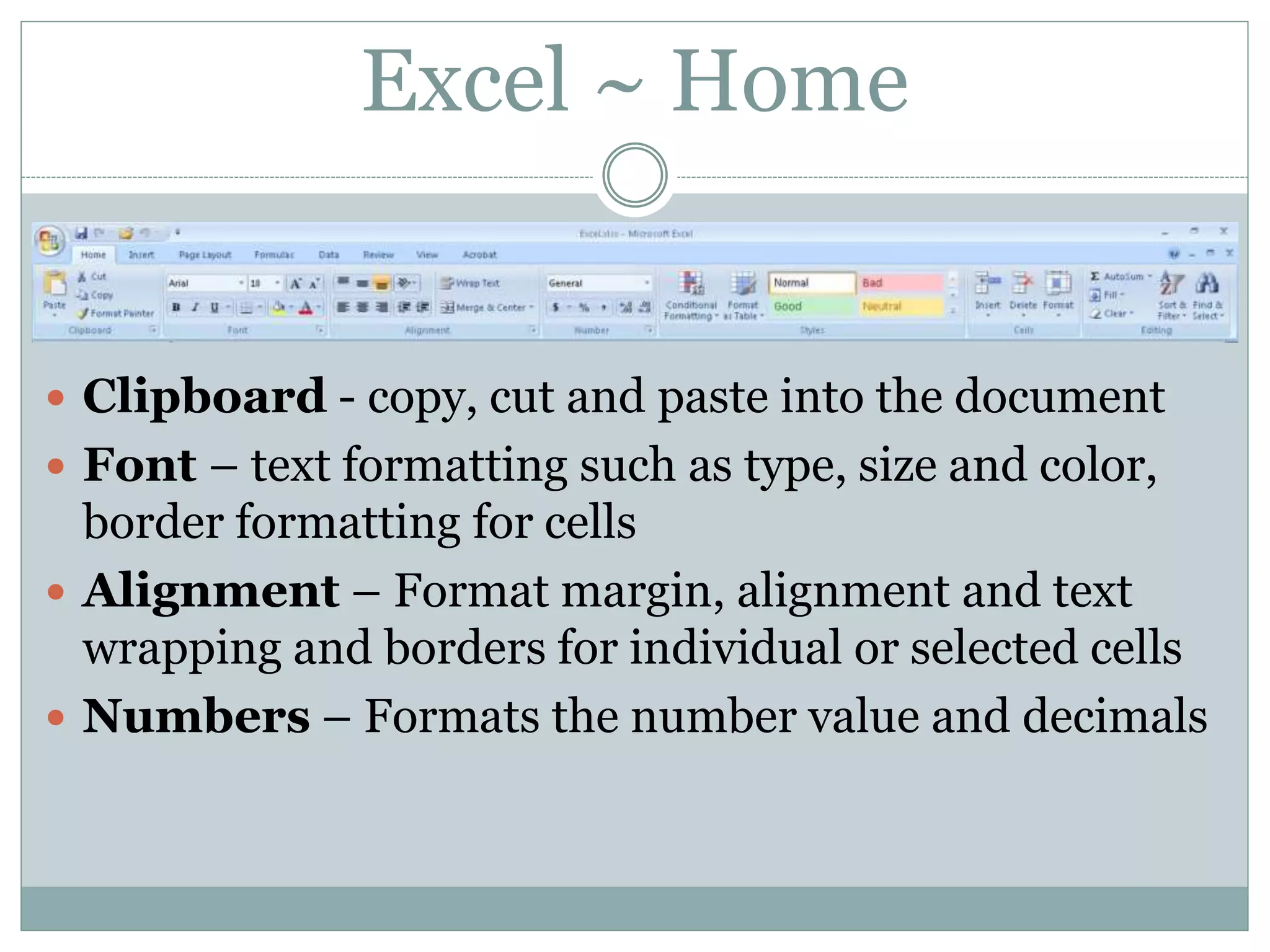Excel ~ Home
 Clipboard - copy, cut and paste into the document
 Font – text formatting such as type, size and color,
border formatting for cells
 Alignment – Format margin, alignment and text
wrapping and borders for individual or selected cells
 Numbers – Formats the number value and decimals
 