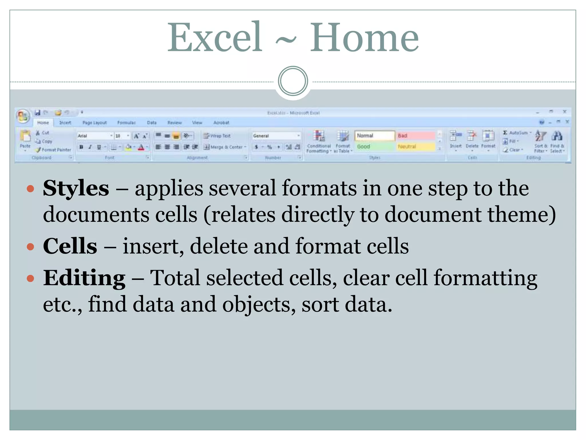 Excel ~ Home
 Styles – applies several formats in one step to the
documents cells (relates directly to document theme)
 Cells – insert, delete and format cells
 Editing – Total selected cells, clear cell formatting
etc., find data and objects, sort data.
 