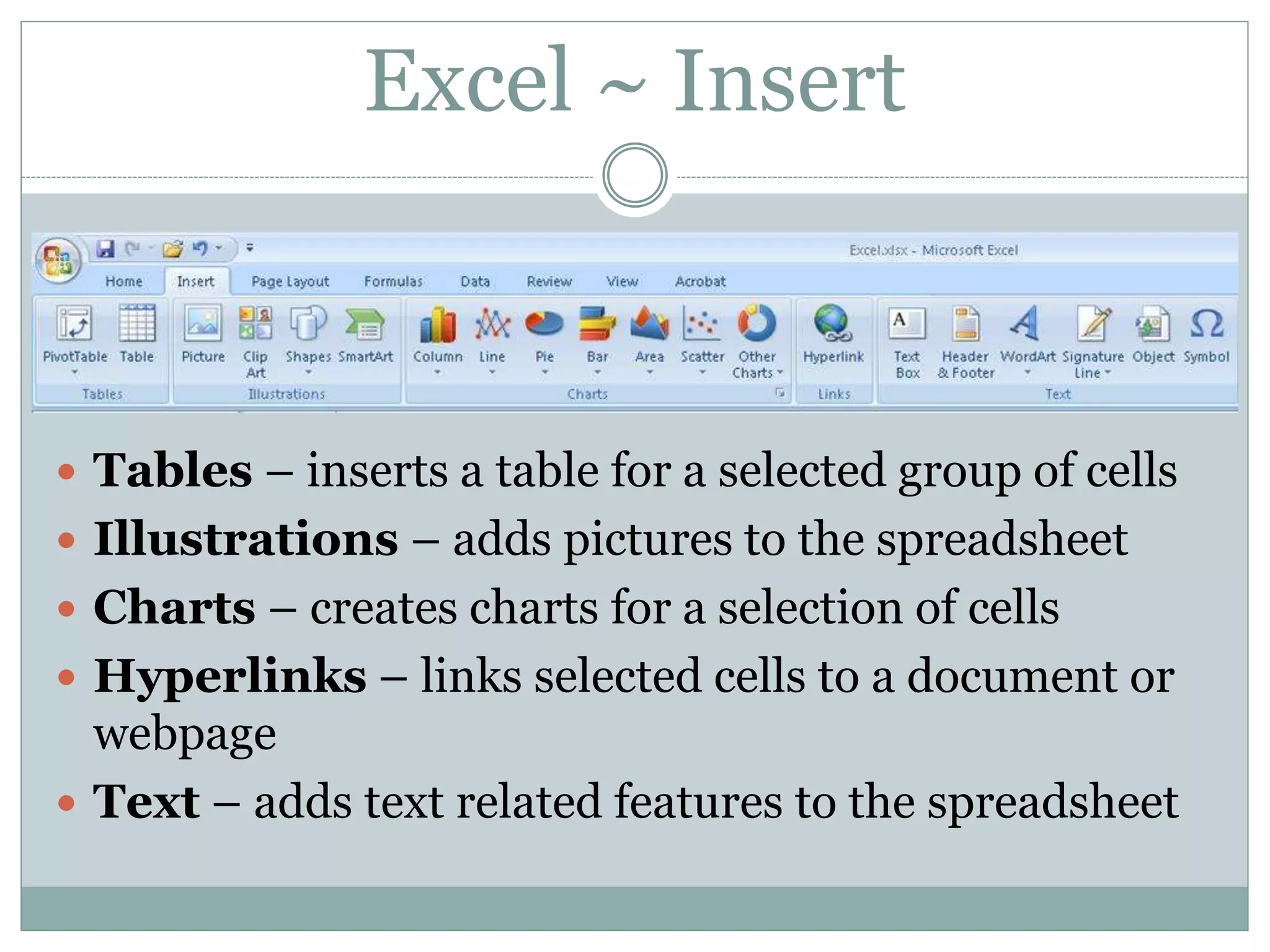 Excel ~ Insert
 Tables – inserts a table for a selected group of cells
 Illustrations – adds pictures to the spreadsheet
 Charts – creates charts for a selection of cells
 Hyperlinks – links selected cells to a document or
webpage
 Text – adds text related features to the spreadsheet
 